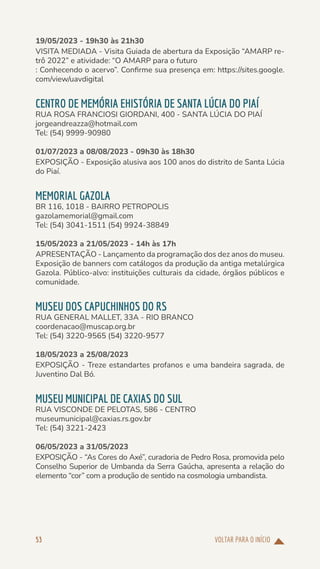 VOLTAR PARA O INÍCIO
53
19/05/2023 - 19h30 às 21h30
VISITA MEDIADA - Visita Guiada de abertura da Exposição “AMARP re-
trô 2022” e atividade: “O AMARP para o futuro
: Conhecendo o acervo”. Confirme sua presença em: https://sites.google.
com/view/uavdigital
CENTRO DE MEMÓRIA EHISTÓRIA DE SANTA LÚCIA DO PIAÍ
RUA ROSA FRANCIOSI GIORDANI, 400 - SANTA LÚCIA DO PIAÍ
jorgeandreazza@hotmail.com
Tel: (54) 9999-90980
01/07/2023 a 08/08/2023 - 09h30 às 18h30
EXPOSIÇÃO - Exposição alusiva aos 100 anos do distrito de Santa Lúcia
do Piaí.
MEMORIAL GAZOLA
BR 116, 1018 - BAIRRO PETROPOLIS
gazolamemorial@gmail.com
Tel: (54) 3041-1511 (54) 9924-38849
15/05/2023 a 21/05/2023 - 14h às 17h
APRESENTAÇÃO - Lançamento da programação dos dez anos do museu.
Exposição de banners com catálogos da produção da antiga metalúrgica
Gazola. Público-alvo: instituições culturais da cidade, órgãos públicos e
comunidade.
MUSEU DOS CAPUCHINHOS DO RS
RUA GENERAL MALLET, 33A - RIO BRANCO
coordenacao@muscap.org.br
Tel: (54) 3220-9565 (54) 3220-9577
18/05/2023 a 25/08/2023
EXPOSIÇÃO - Treze estandartes profanos e uma bandeira sagrada, de
Juventino Dal Bó.
MUSEU MUNICIPAL DE CAXIAS DO SUL
RUA VISCONDE DE PELOTAS, 586 - CENTRO
museumunicipal@caxias.rs.gov.br
Tel: (54) 3221-2423
06/05/2023 a 31/05/2023
EXPOSIÇÃO - “As Cores do Axé”, curadoria de Pedro Rosa, promovida pelo
Conselho Superior de Umbanda da Serra Gaúcha, apresenta a relação do
elemento “cor” com a produção de sentido na cosmologia umbandista.
 