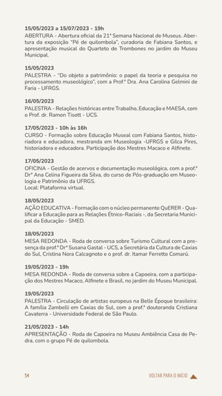 VOLTAR PARA O INÍCIO
54
15/05/2023 a 15/07/2023 - 19h
ABERTURA - Abertura oficial da 21ª Semana Nacional de Museus. Aber-
tura da exposição “Pé de quilombola”, curadoria de Fabiana Santos, e
apresentação musical do Quarteto de Trombones no jardim do Museu
Municipal.
15/05/2023
PALESTRA - “Do objeto a patrimônio: o papel da teoria e pesquisa no
processamento museológico”, com a Prof.ª Dra. Ana Carolina Gelmini de
Faria - UFRGS.
16/05/2023
PALESTRA - Relações históricas entre Trabalho, Educação e MAESA, com
o Prof. dr. Ramon Tisott - UCS.
17/05/2023 - 10h às 16h
CURSO - Formação sobre Educação Museal com Fabiana Santos, histo-
riadora e educadora, mestranda em Museologia -UFRGS e Gilca Pires,
historiadora e educadora. Participação dos Mestres Macaco e Alfinete.
17/05/2023
OFICINA - Gestão de acervos e documentação museológica, com a prof.ª
Drª Ana Celina Figueira da Silva, do curso de Pós-graduação em Museo-
logia e Patrimônio da UFRGS.
Local: Plataforma virtual.
18/05/2023
AÇÃO EDUCATIVA - Formação com o núcleo permanente QuERER - Qua-
lificar a Educação para as Relações Étnico-Raciais -, da Secretaria Munici-
pal da Educação - SMED.
18/05/2023
MESA REDONDA - Roda de conversa sobre Turismo Cultural com a pre-
sença da prof.ª Drª Susana Gastal - UCS, a Secretária da Cultura de Caxias
do Sul, Cristina Nora Calcagnoto e o prof. dr. Itamar Ferretto Comarú.
19/05/2023 - 19h
MESA REDONDA - Roda de conversa sobre a Capoeira, com a participa-
ção dos Mestres Macaco, Alfinete e Brasil, no jardim do Museu Municipal.
19/05/2023
PALESTRA - Circulação de artistas europeus na Belle Époque brasileira:
A família Zambelli em Caxias do Sul, com a prof.ª doutoranda Cristiana
Cavaterra - Universidade Federal de São Paulo.
21/05/2023 - 14h
APRESENTAÇÃO - Roda de Capoeira no Museu Ambiência Casa de Pe-
dra, com o grupo Pé de quilombola.
 