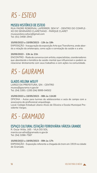 VOLTAR PARA O INÍCIO
56
RS-ESTEIO
MUSEU HISTÓRICO DE ESTEIO
RUA PADRE ROBERVAL LAPERRER, SEM Nº - DENTRO DO COMPLE-
XO DO SEMINÁRIO CLARETIANO - PARQUE CLARET
museuesteio.cultura@gmail.com
Tel: (51) 3458-2942
15/05/2023 a 15/09/2023 - 13h às 19h
EXPOSIÇÃO - Inauguração da exposição Arte que Transforma, onde abor-
da a relação da arteterapia, como ação e correlação da saúde e a arte.
20/05/2023 - 13h às 21h
ENCONTRO - Roda de conversa com artista, especialistas, coordenadores
que abordando a temática da saúde-mental que influenciam e podem se
relacionar diretamente com seus trabalhos e com ações na comunidade.
RS-GAURAMA
GLADIS HELENA WOLFF
LARGO DA PREFEITURA, S/N - CENTRO
museu@gaurama.rs.gov.br
Tel: (54) 3391-1200 (54) 9999-94502
15/05/2023 a 19/05/2023 - 08h às 11h30
OFICINA - Aulas para turmas de adolescentes e aula de campo com a
assessoria de profissional arqueólogo.
Local: Colégio Estadual Libano Alves de Oliveira e Escola Municipal Pre-
sidente Vargas.
RS-GRAMADO
ESPAÇO CULTURAL ESTAÇÃO FERROVIÁRIA VÁRZEA GRANDE
R. Oscar Wille, 165 - VILA DO SOL
marcio.carvalho@gramado.rs.gov.br
Tel: (54) 3286-7587
15/05/2023 a 19/05/2023 - 09h às 17h
EXPOSIÇÃO - Exposição referente a chegada do trem em 1919 na cidade
de Gramado.
 