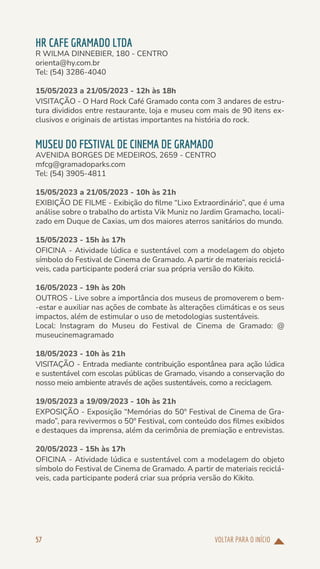 VOLTAR PARA O INÍCIO
57
HR CAFE GRAMADO LTDA
R WILMA DINNEBIER, 180 - CENTRO
orienta@hy.com.br
Tel: (54) 3286-4040
15/05/2023 a 21/05/2023 - 12h às 18h
VISITAÇÃO - O Hard Rock Café Gramado conta com 3 andares de estru-
tura divididos entre restaurante, loja e museu com mais de 90 itens ex-
clusivos e originais de artistas importantes na história do rock.
MUSEU DO FESTIVAL DE CINEMA DE GRAMADO
AVENIDA BORGES DE MEDEIROS, 2659 - CENTRO
mfcg@gramadoparks.com
Tel: (54) 3905-4811
15/05/2023 a 21/05/2023 - 10h às 21h
EXIBIÇÃO DE FILME - Exibição do filme “Lixo Extraordinário”, que é uma
análise sobre o trabalho do artista Vik Muniz no Jardim Gramacho, locali-
zado em Duque de Caxias, um dos maiores aterros sanitários do mundo.
15/05/2023 - 15h às 17h
OFICINA - Atividade lúdica e sustentável com a modelagem do objeto
símbolo do Festival de Cinema de Gramado. A partir de materiais reciclá-
veis, cada participante poderá criar sua própria versão do Kikito.
16/05/2023 - 19h às 20h
OUTROS - Live sobre a importância dos museus de promoverem o bem-
-estar e auxiliar nas ações de combate às alterações climáticas e os seus
impactos, além de estimular o uso de metodologias sustentáveis.
Local: Instagram do Museu do Festival de Cinema de Gramado: @
museucinemagramado
18/05/2023 - 10h às 21h
VISITAÇÃO - Entrada mediante contribuição espontânea para ação lúdica
e sustentável com escolas públicas de Gramado, visando a conservação do
nosso meio ambiente através de ações sustentáveis, como a reciclagem.
19/05/2023 a 19/09/2023 - 10h às 21h
EXPOSIÇÃO - Exposição “Memórias do 50º Festival de Cinema de Gra-
mado”, para revivermos o 50º Festival, com conteúdo dos filmes exibidos
e destaques da imprensa, além da cerimônia de premiação e entrevistas.
20/05/2023 - 15h às 17h
OFICINA - Atividade lúdica e sustentável com a modelagem do objeto
símbolo do Festival de Cinema de Gramado. A partir de materiais reciclá-
veis, cada participante poderá criar sua própria versão do Kikito.
 