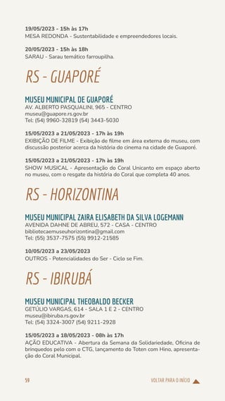 VOLTAR PARA O INÍCIO
59
19/05/2023 - 15h às 17h
MESA REDONDA - Sustentabilidade e empreendedores locais.
20/05/2023 - 15h às 18h
SARAU - Sarau temático farroupilha.
RS-GUAPORÉ
MUSEU MUNICIPAL DE GUAPORÉ
AV. ALBERTO PASQUALINI, 965 - CENTRO
museu@guapore.rs.gov.br
Tel: (54) 9960-32819 (54) 3443-5030
15/05/2023 a 21/05/2023 - 17h às 19h
EXIBIÇÃO DE FILME - Exibição de filme em área externa do museu, com
discussão posterior acerca da história do cinema na cidade de Guaporé.
15/05/2023 a 21/05/2023 - 17h às 19h
SHOW MUSICAL - Apresentação do Coral Unicanto em espaço aberto
no museu, com o resgate da história do Coral que completa 40 anos.
RS-HORIZONTINA
MUSEU MUNICIPAL ZAIRA ELISABETH DA SILVA LOGEMANN
AVENIDA DAHNE DE ABREU, 572 - CASA - CENTRO
bibliotecaemuseuhorizontina@gmail.com
Tel: (55) 3537-7575 (55) 9912-21585
10/05/2023 a 23/05/2023
OUTROS - Potencialidades do Ser - Ciclo se Fim.
RS-IBIRUBÁ
MUSEU MUNICIPAL THEOBALDO BECKER
GETÚLIO VARGAS, 614 - SALA 1 E 2 - CENTRO
museu@ibiruba.rs.gov.br
Tel: (54) 3324-3007 (54) 9211-2928
15/05/2023 a 18/05/2023 - 08h às 17h
AÇÃO EDUCATIVA - Abertura da Semana da Solidariedade, Oficina de
brinquedos pelo com o CTG, lançamento do Toten com Hino, apresenta-
ção do Coral Municipal.
 