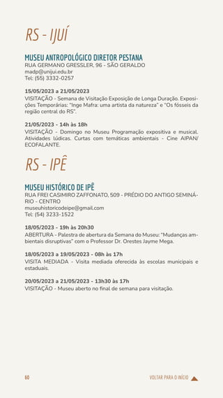 VOLTAR PARA O INÍCIO
60
RS-IJUÍ
MUSEU ANTROPOLÓGICO DIRETOR PESTANA
RUA GERMANO GRESSLER, 96 - SÃO GERALDO
madp@unijui.edu.br
Tel: (55) 3332-0257
15/05/2023 a 21/05/2023
VISITAÇÃO - Semana de Visitação Exposição de Longa Duração. Exposi-
ções Temporárias: “Inge Mafra: uma artista da natureza” e “Os fósseis da
região central do RS”.
21/05/2023 - 14h às 18h
VISITAÇÃO - Domingo no Museu Programação expositiva e musical.
Atividades lúdicas. Curtas com temáticas ambientais - Cine AIPAN/
ECOFALANTE.
RS-IPÊ
MUSEU HISTÓRICO DE IPÊ
RUA FREI CASIMIRO ZAFFONATO, 509 - PRÉDIO DO ANTIGO SEMINÁ-
RIO - CENTRO
museuhistoricodeipe@gmail.com
Tel: (54) 3233-1522
18/05/2023 - 19h às 20h30
ABERTURA - Palestra de abertura da Semana do Museu: “Mudanças am-
bientais disruptivas” com o Professor Dr. Orestes Jayme Mega.
18/05/2023 a 19/05/2023 - 08h às 17h
VISITA MEDIADA - Visita mediada oferecida às escolas municipais e
estaduais.
20/05/2023 a 21/05/2023 - 13h30 às 17h
VISITAÇÃO - Museu aberto no final de semana para visitação.
 