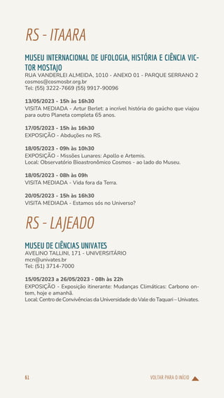 VOLTAR PARA O INÍCIO
61
RS-ITAARA
MUSEU INTERNACIONAL DE UFOLOGIA, HISTÓRIA E CIÊNCIA VIC-
TOR MOSTAJO
RUA VANDERLEI ALMEIDA, 1010 - ANEXO 01 - PARQUE SERRANO 2
cosmos@cosmosbr.org.br
Tel: (55) 3222-7669 (55) 9917-90096
13/05/2023 - 15h às 16h30
VISITA MEDIADA - Artur Berlet: a incrível história do gaúcho que viajou
para outro Planeta completa 65 anos.
17/05/2023 - 15h às 16h30
EXPOSIÇÃO - Abduções no RS.
18/05/2023 - 09h às 10h30
EXPOSIÇÃO - Missões Lunares: Apollo e Artemis.
Local: Observatório Bioastronômico Cosmos - ao lado do Museu.
18/05/2023 - 08h às 09h
VISITA MEDIADA - Vida fora da Terra.
20/05/2023 - 15h às 16h30
VISITA MEDIADA - Estamos sós no Universo?
RS-LAJEADO
MUSEU DE CIÊNCIAS UNIVATES
AVELINO TALLINI, 171 - UNIVERSITÁRIO
mcn@univates.br
Tel: (51) 3714-7000
15/05/2023 a 26/05/2023 - 08h às 22h
EXPOSIÇÃO - Exposição itinerante: Mudanças Climáticas: Carbono on-
tem, hoje e amanhã.
Local: Centro de Convivências da Universidade do Vale do Taquari – Univates.
 
