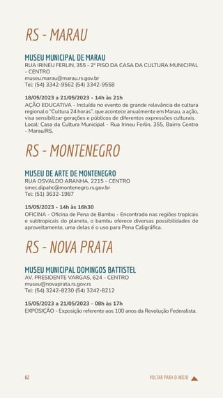 VOLTAR PARA O INÍCIO
62
RS-MARAU
MUSEU MUNICIPAL DE MARAU
RUA IRINEU FERLIN, 355 - 2º PISO DA CASA DA CULTURA MUNICIPAL
- CENTRO
museu.marau@marau.rs.gov.br
Tel: (54) 3342-9562 (54) 3342-9558
18/05/2023 a 21/05/2023 - 14h às 21h
AÇÃO EDUCATIVA - Incluída no evento de grande relevância de cultura
regional o “Cultura 24 horas”, que acontece anualmente em Marau, a ação,
visa sensibilizar gerações e públicos de diferentes expressões culturais.
Local: Casa da Cultura Municipal - Rua Irineu Ferlin, 355, Bairro Centro
- Marau/RS.
RS-MONTENEGRO
MUSEU DE ARTE DE MONTENEGRO
RUA OSVALDO ARANHA, 2215 - CENTRO
smec.dipahc@montenegro.rs.gov.br
Tel: (51) 3632-1987
15/05/2023 - 14h às 16h30
OFICINA - Oficina de Pena de Bambu - Encontrado nas regiões tropicais
e subtropicais do planeta, o bambu oferece diversas possibilidades de
aproveitamento, uma delas é o uso para Pena Caligráfica.
RS-NOVAPRATA
MUSEU MUNICIPAL DOMINGOS BATTISTEL
AV. PRESIDENTE VARGAS, 624 - CENTRO
museu@novaprata.rs.gov.rs
Tel: (54) 3242-8230 (54) 3242-8212
15/05/2023 a 21/05/2023 - 08h às 17h
EXPOSIÇÃO - Exposição referente aos 100 anos da Revolução Federalista.
 