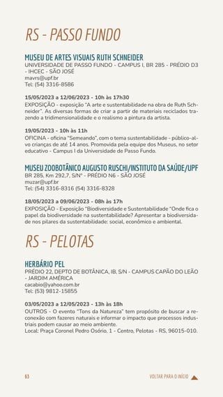 VOLTAR PARA O INÍCIO
63
RS-PASSOFUNDO
MUSEU DE ARTES VISUAIS RUTH SCHNEIDER
UNIVERSIDADE DE PASSO FUNDO - CAMPUS I, BR 285 - PRÉDIO D3
- IHCEC - SÃO JOSÉ
mavrs@upf.br
Tel: (54) 3316-8586
15/05/2023 a 12/06/2023 - 10h às 17h30
EXPOSIÇÃO - exposição “A arte e sustentabilidade na obra de Ruth Sch-
neider”. As diversas formas de criar a partir de materiais reciclados tra-
zendo a tridimensionalidade e o realismo a pintura da artista.
19/05/2023 - 10h às 11h
OFICINA - oficina “Semeando”, com o tema sustentabilidade - público-al-
vo crianças de até 14 anos. Promovida pela equipe dos Museus, no setor
educativo - Campus I da Universidade de Passo Fundo.
MUSEUZOOBOTÂNICOAUGUSTORUSCHI/INSTITUTODASAÚDE/UPF
BR 285, Km 292,7, S/Nº - PRÉDIO N6 - SÃO JOSÉ
muzar@upf.br
Tel: (54) 3316-8316 (54) 3316-8328
18/05/2023 a 09/06/2023 - 08h às 17h
EXPOSIÇÃO - Exposição “Biodiversidade e Sustentabilidade “Onde fica o
papel da biodiversidade na sustentabilidade? Apresentar a biodiversida-
de nos pilares da sustentabilidade: social, econômico e ambiental.
RS-PELOTAS
HERBÁRIO PEL
PRÉDIO 22, DEPTO DE BOTÂNICA, IB, S/N - CAMPUS CAPÃO DO LEÃO
- JARDIM AMÉRICA
cacabio@yahoo.com.br
Tel: (53) 9812-15855
03/05/2023 a 12/05/2023 - 13h às 18h
OUTROS - O evento “Tons da Natureza” tem propósito de buscar a re-
conexão com fazeres naturais e informar o impacto que processos indus-
triais podem causar ao meio ambiente.
Local: Praça Coronel Pedro Osório, 1 - Centro, Pelotas - RS, 96015-010.
 