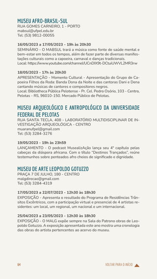 VOLTAR PARA O INÍCIO
64
MUSEU AFRO-BRASIL-SUL
RUA GOMES CARNEIRO, 1 - PORTO
mabsul@ufpel.edu.br
Tel: (53) 9812-00055
16/05/2023 a 17/05/2023 - 19h às 20h30
SEMINÁRIO - O MABSUL trará a música como fonte de saúde mental e
bem-estar em todos os tempos, além de fazer parte de diversas manifes-
tações culturais como a capoeira, carnaval e danças tradicionais.
Local: https://www.youtube.com/channel/UCnDIX9t-DCtuiUWVL2MR3rw
18/05/2023 - 17h às 20h30
APRESENTAÇÃO - Momento Cultural - Apresentação do Grupo de Ca-
poeira Filhos da Roda: Banda Dona da Noite e das cantoras Dani e Dena
cantando músicas de cantores e compositores negros.
Local: Bibliotheca Pública Pelotense - Pr. Cel. Pedro Osório, 103 - Centro,
Pelotas - RS, 96010-150. Mercado Público de Pelotas.
MUSEU ARQUEOLÓGICO E ANTROPOLÓGICO DA UNIVERSIDADE
FEDERAL DE PELOTAS
RUA SANTA TECLA, 408 - LABORATÓRIO MULTIDISCIPLINAR DE IN-
VESTIGAÇÃO ARQUEOLÓGICA - CENTRO
muaranufpel@gmail.com
Tel: (53) 3284-3276
19/05/2023 - 19h às 23h59
LANÇAMENTO - O podcast MusealizAção lança seu 4º capítulo pelas
cabeças da diáspora africana. Com o título “Destinos Trançados”, reúne
testemunhos sobre penteados afro cheios de significado e dignidade.
MUSEU DE ARTE LEOPOLDO GOTUZZO
PRAÇA 7 DE JULHO, 180 - CENTRO
malgdirecao@gmail.com
Tel: (53) 3284-4319
17/05/2023 a 22/07/2023 - 12h30 às 18h30
EXPOSIÇÃO - Apresenta o resultado do Programa de Residências Trân-
sitos Excêntricos, com a participação virtual e presencial de 4 artistas re-
sidentes: um local, um regional, um nacional e um internacional.
25/04/2023 a 23/05/2023 - 12h30 às 18h30
EXPOSIÇÃO - O MALG expõe sempre na Sala do Patrono obras de Leo-
poldo Gotuzzo. A exposição apresentada este ano mostra uma cronologia
das obras do artista pertencentes ao acervo do museu.
 