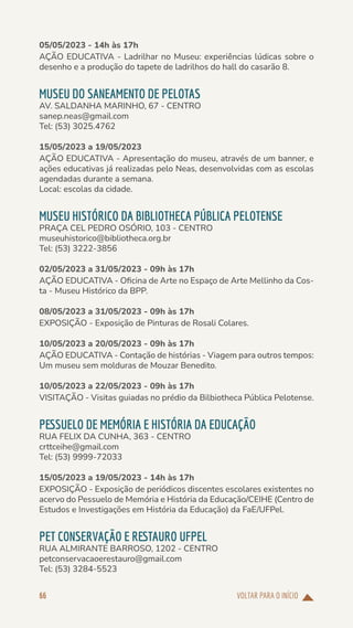 VOLTAR PARA O INÍCIO
66
05/05/2023 - 14h às 17h
AÇÃO EDUCATIVA - Ladrilhar no Museu: experiências lúdicas sobre o
desenho e a produção do tapete de ladrilhos do hall do casarão 8.
MUSEU DO SANEAMENTO DE PELOTAS
AV. SALDANHA MARINHO, 67 - CENTRO
sanep.neas@gmail.com
Tel: (53) 3025.4762
15/05/2023 a 19/05/2023
AÇÃO EDUCATIVA - Apresentação do museu, através de um banner, e
ações educativas já realizadas pelo Neas, desenvolvidas com as escolas
agendadas durante a semana.
Local: escolas da cidade.
MUSEU HISTÓRICO DA BIBLIOTHECA PÚBLICA PELOTENSE
PRAÇA CEL PEDRO OSÓRIO, 103 - CENTRO
museuhistorico@bibliotheca.org.br
Tel: (53) 3222-3856
02/05/2023 a 31/05/2023 - 09h às 17h
AÇÃO EDUCATIVA - Oficina de Arte no Espaço de Arte Mellinho da Cos-
ta - Museu Histórico da BPP.
08/05/2023 a 31/05/2023 - 09h às 17h
EXPOSIÇÃO - Exposição de Pinturas de Rosali Colares.
10/05/2023 a 20/05/2023 - 09h às 17h
AÇÃO EDUCATIVA - Contação de histórias - Viagem para outros tempos:
Um museu sem molduras de Mouzar Benedito.
10/05/2023 a 22/05/2023 - 09h às 17h
VISITAÇÃO - Visitas guiadas no prédio da Bilbiotheca Pública Pelotense.
PESSUELO DE MEMÓRIA E HISTÓRIA DA EDUCAÇÃO
RUA FELIX DA CUNHA, 363 - CENTRO
crttceihe@gmail.com
Tel: (53) 9999-72033
15/05/2023 a 19/05/2023 - 14h às 17h
EXPOSIÇÃO - Exposição de periódicos discentes escolares existentes no
acervo do Pessuelo de Memória e História da Educação/CEIHE (Centro de
Estudos e Investigações em História da Educação) da FaE/UFPel.
PET CONSERVAÇÃO E RESTAURO UFPEL
RUA ALMIRANTE BARROSO, 1202 - CENTRO
petconservacaoerestauro@gmail.com
Tel: (53) 3284-5523
 