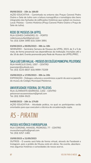 VOLTAR PARA O INÍCIO
67
05/05/2023 - 15h às 16h30
AÇÃO EDUCATIVA - Caminhada no entorno das Praças Coronel Pedro
Osório e Sete de Julho com a leitura iconográfica e iconológica dos bens
integrados das fachadas de edificações históricas que sediam os museus.
Local: Pelotas - Centro Histórico (Praça Coronel Pedro Osório e Praça de
Sete de Julho).
REDE DE MUSEUS DA UFPEL
RUA GOMES CARNEIRO, 01 - PORTO
redemuseusufpel@gmail.com
Tel: (53) 3284-3990 (53) 3284-3991
03/05/2023 a 05/05/2023 - 08h às 18h
SEMINÁRIO - Seminário Semana de Museus da UFPEL 2023, de 3 a 5 de
maio, de forma presencial nas dependências da instituição. Inscrições até o
dia 16 de abril. Evento promovido pela Rede de Museus da UFPEL/PREC.
SALALUIZCURIHALLAL-MUSEUSDOCOLÉGIOMUNICIPALPELOTENSE
RUA MARCILIO DIAS, 1597 - CENTRO
joaoneipn@outlook.com
Tel: (53) 3225-6837 (53) 9999-73209
15/05/2023 a 17/05/2023 - 09h às 20h
EXPOSIÇÃO - Diálogos culturais e econômicos a partir do acervo japonês
do museu do Colégio Municipal Pelotense.
UNIVERSIDADE FEDERAL DE PELOTAS
RUA ALMIRANTE BARROSO, 1202 - CENTRO
petconservacaoerestauro@gmail.com
Tel: (53) 3284-5523
04/05/2023 - 16h às 17h30
AÇÃO EDUCATIVA - Atividade prática, na qual os participantes serão
orientados para que executem a técnica de encadernação copta.
RS-PIRATINI
MUSEU HISTÓRICO FARROUPILHA
RUA CORONEL MANOEL PEDROSO, 77 - CENTRO
museufarroupilha@gmail.com
Tel: (53) 3257-1481
15/05/2023 a 21/05/2023
OUTROS - O evento será feito de forma virtual, através do Facebook e
Instagram, pois o prédio do Museu está em obras. No evento, abordare-
mos algumas histórias e curiosidades do nosso acervo.
 