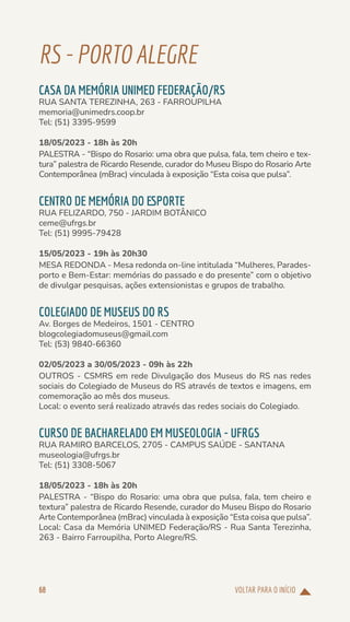 VOLTAR PARA O INÍCIO
68
RS-PORTOALEGRE
CASA DA MEMÓRIA UNIMED FEDERAÇÃO/RS
RUA SANTA TEREZINHA, 263 - FARROUPILHA
memoria@unimedrs.coop.br
Tel: (51) 3395-9599
18/05/2023 - 18h às 20h
PALESTRA - “Bispo do Rosario: uma obra que pulsa, fala, tem cheiro e tex-
tura” palestra de Ricardo Resende, curador do Museu Bispo do Rosario Arte
Contemporânea (mBrac) vinculada à exposição “Esta coisa que pulsa”.
CENTRO DE MEMÓRIA DO ESPORTE
RUA FELIZARDO, 750 - JARDIM BOTÂNICO
ceme@ufrgs.br
Tel: (51) 9995-79428
15/05/2023 - 19h às 20h30
MESA REDONDA - Mesa redonda on-line intitulada “Mulheres, Parades-
porto e Bem-Estar: memórias do passado e do presente” com o objetivo
de divulgar pesquisas, ações extensionistas e grupos de trabalho.
COLEGIADO DE MUSEUS DO RS
Av. Borges de Medeiros, 1501 - CENTRO
blogcolegiadomuseus@gmail.com
Tel: (53) 9840-66360
02/05/2023 a 30/05/2023 - 09h às 22h
OUTROS - CSMRS em rede Divulgação dos Museus do RS nas redes
sociais do Colegiado de Museus do RS através de textos e imagens, em
comemoração ao mês dos museus.
Local: o evento será realizado através das redes sociais do Colegiado.
CURSO DE BACHARELADO EM MUSEOLOGIA - UFRGS
RUA RAMIRO BARCELOS, 2705 - CAMPUS SAÚDE - SANTANA
museologia@ufrgs.br
Tel: (51) 3308-5067
18/05/2023 - 18h às 20h
PALESTRA - “Bispo do Rosario: uma obra que pulsa, fala, tem cheiro e
textura” palestra de Ricardo Resende, curador do Museu Bispo do Rosario
Arte Contemporânea (mBrac) vinculada à exposição “Esta coisa que pulsa”.
Local: Casa da Memória UNIMED Federação/RS - Rua Santa Terezinha,
263 - Bairro Farroupilha, Porto Alegre/RS.
 