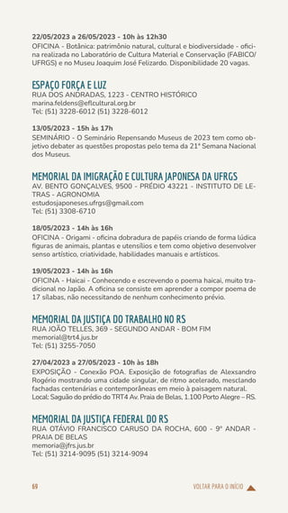 VOLTAR PARA O INÍCIO
69
22/05/2023 a 26/05/2023 - 10h às 12h30
OFICINA - Botânica: patrimônio natural, cultural e biodiversidade - ofici-
na realizada no Laboratório de Cultura Material e Conservação (FABICO/
UFRGS) e no Museu Joaquim José Felizardo. Disponibilidade 20 vagas.
ESPAÇO FORÇA E LUZ
RUA DOS ANDRADAS, 1223 - CENTRO HISTÓRICO
marina.feldens@eflcultural.org.br
Tel: (51) 3228-6012 (51) 3228-6012
13/05/2023 - 15h às 17h
SEMINÁRIO - O Seminário Repensando Museus de 2023 tem como ob-
jetivo debater as questões propostas pelo tema da 21ª Semana Nacional
dos Museus.
MEMORIAL DA IMIGRAÇÃO E CULTURA JAPONESA DA UFRGS
AV. BENTO GONÇALVES, 9500 - PRÉDIO 43221 - INSTITUTO DE LE-
TRAS - AGRONOMIA
estudosjaponeses.ufrgs@gmail.com
Tel: (51) 3308-6710
18/05/2023 - 14h às 16h
OFICINA - Origami - oficina dobradura de papéis criando de forma lúdica
figuras de animais, plantas e utensílios e tem como objetivo desenvolver
senso artístico, criatividade, habilidades manuais e artísticos.
19/05/2023 - 14h às 16h
OFICINA - Haicai - Conhecendo e escrevendo o poema haicai, muito tra-
dicional no Japão. A oficina se consiste em aprender a compor poema de
17 sílabas, não necessitando de nenhum conhecimento prévio.
MEMORIAL DA JUSTIÇA DO TRABALHO NO RS
RUA JOÃO TELLES, 369 - SEGUNDO ANDAR - BOM FIM
memorial@trt4.jus.br
Tel: (51) 3255-7050
27/04/2023 a 27/05/2023 - 10h às 18h
EXPOSIÇÃO - Conexão POA. Exposição de fotografias de Alexsandro
Rogério mostrando uma cidade singular, de ritmo acelerado, mesclando
fachadas centenárias e contemporâneas em meio à paisagem natural.
Local: Saguão do prédio do TRT4 Av. Praia de Belas, 1.100 Porto Alegre – RS.
MEMORIAL DA JUSTIÇA FEDERAL DO RS
RUA OTÁVIO FRANCISCO CARUSO DA ROCHA, 600 - 9º ANDAR -
PRAIA DE BELAS
memoria@jfrs.jus.br
Tel: (51) 3214-9095 (51) 3214-9094
 