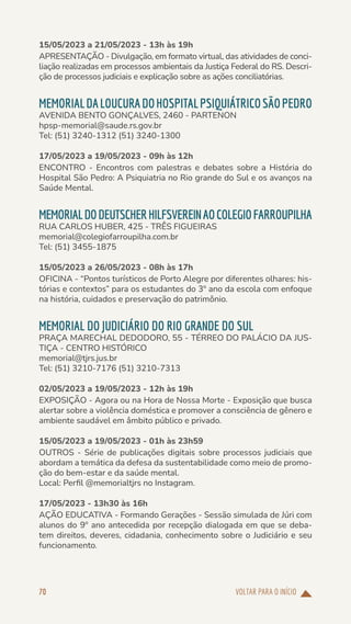 VOLTAR PARA O INÍCIO
70
15/05/2023 a 21/05/2023 - 13h às 19h
APRESENTAÇÃO - Divulgação, em formato virtual, das atividades de conci-
liação realizadas em processos ambientais da Justiça Federal do RS. Descri-
ção de processos judiciais e explicação sobre as ações conciliatórias.
MEMORIALDALOUCURADOHOSPITALPSIQUIÁTRICOSÃOPEDRO
AVENIDA BENTO GONÇALVES, 2460 - PARTENON
hpsp-memorial@saude.rs.gov.br
Tel: (51) 3240-1312 (51) 3240-1300
17/05/2023 a 19/05/2023 - 09h às 12h
ENCONTRO - Encontros com palestras e debates sobre a História do
Hospital São Pedro: A Psiquiatria no Rio grande do Sul e os avanços na
Saúde Mental.
MEMORIALDODEUTSCHERHILFSVEREINAOCOLEGIOFARROUPILHA
RUA CARLOS HUBER, 425 - TRÊS FIGUEIRAS
memorial@colegiofarroupilha.com.br
Tel: (51) 3455-1875
15/05/2023 a 26/05/2023 - 08h às 17h
OFICINA - “Pontos turísticos de Porto Alegre por diferentes olhares: his-
tórias e contextos” para os estudantes do 3º ano da escola com enfoque
na história, cuidados e preservação do patrimônio.
MEMORIAL DO JUDICIÁRIO DO RIO GRANDE DO SUL
PRAÇA MARECHAL DEDODORO, 55 - TÉRREO DO PALÁCIO DA JUS-
TIÇA - CENTRO HISTÓRICO
memorial@tjrs.jus.br
Tel: (51) 3210-7176 (51) 3210-7313
02/05/2023 a 19/05/2023 - 12h às 19h
EXPOSIÇÃO - Agora ou na Hora de Nossa Morte - Exposição que busca
alertar sobre a violência doméstica e promover a consciência de gênero e
ambiente saudável em âmbito público e privado.
15/05/2023 a 19/05/2023 - 01h às 23h59
OUTROS - Série de publicações digitais sobre processos judiciais que
abordam a temática da defesa da sustentabilidade como meio de promo-
ção do bem-estar e da saúde mental.
Local: Perfil @memorialtjrs no Instagram.
17/05/2023 - 13h30 às 16h
AÇÃO EDUCATIVA - Formando Gerações - Sessão simulada de Júri com
alunos do 9º ano antecedida por recepção dialogada em que se deba-
tem direitos, deveres, cidadania, conhecimento sobre o Judiciário e seu
funcionamento.
 