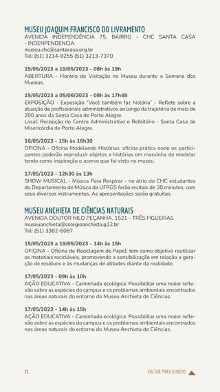 VOLTAR PARA O INÍCIO
71
MUSEU JOAQUIM FRANCISCO DO LIVRAMENTO
AVENIDA INDEPENDÊNCIA 75, BAIRRO - CHC SANTA CASA
- INDENPENDENCIA
museu.chc@santacasa.org.br
Tel: (51) 3214-8255 (51) 3213-7370
15/05/2023 a 19/05/2023 - 08h às 19h
ABERTURA - Horário de Visitação no Museu durante a Semana dos
Museus.
15/05/2023 a 05/06/2023 - 08h às 17h48
EXPOSIÇÃO - Exposição “Você também faz história” - Reflete sobre a
atuação de profissionais administrativos ao longo da trajetória de mais de
200 anos da Santa Casa de Porto Alegre.
Local: Recepção do Centro Administrativo e Refeitório - Santa Casa de
Misericórdia de Porto Alegre.
16/05/2023 - 15h às 16h30
OFICINA - Oficina Modelando Histórias: oficina prática onde os partici-
pantes poderão reproduzir objetos e histórias em massinha de modelar
tendo como inspiração o acervo que foi visto no museu.
17/05/2023 - 12h30 às 13h
SHOW MUSICAL - Música Para Respirar - no átrio do CHC estudantes
do Departamento de Música da UFRGS farão recitais de 30 minutos, com
seus diversos instrumentos. As apresentações serão gratuitas.
MUSEU ANCHIETA DE CIÊNCIAS NATURAIS
AVENIDA DOUTOR NILO PEÇANHA, 1521 - TRÊS FIGUEIRAS
museuanchieta@colegioanchieta.g12.br
Tel: (51) 3382-6087
15/05/2023 a 19/05/2023 - 14h às 15h
OFICINA - Oficina de Reciclagem de Papel: tem como objetivo reutilizar
os materiais recicláveis, promovendo a sensibilização em relação a gera-
ção de resíduos e às mudanças de atitudes diante da realidade.
17/05/2023 - 09h às 10h
AÇÃO EDUCATIVA - Caminhada ecológica: Possibilitar uma maior refle-
xão sobre as espécies do campus e os problemas ambientais encontrados
nas áreas naturais do entorno do Museu Anchieta de Ciências.
17/05/2023 - 14h às 15h
AÇÃO EDUCATIVA - Caminhada ecológica: Possibilitar uma maior refle-
xão sobre as espécies do campus e os problemas ambientais encontrados
nas áreas naturais do entorno do Museu Anchieta de Ciências.
 