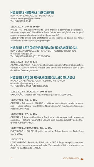 VOLTAR PARA O INÍCIO
73
MUSEU DAS MEMÓRIAS (IN)POSSÍVEIS
RUA FARIA SANTOS, 258 - PETRÓPOLIS
admmuseuappoa@gmail.com
Tel: (51) 3333-2140
18/05/2023 - 15h às 16h30
PALESTRA - Palestra intitulada “Belo Monte: a conversão de pessoas-
-floresta em pobres”. Com Eliane Brum. Visite a exposição virtual: https://
museu.appoa.org.br/site/exposicao-belo-monte/
Local: Evento online pela plataforma Zoom. Inscrições devem ser feitas
através do e-mail: appoa@appoa.org.br
MUSEU DE ARTE CONTEMPORÂNEA DO RIO GRANDE DO SUL
RUA DOS ANDRADAS, 736 - 6° ANDAR - CENTRO HISTÓRICO
mac@sedac.rs.gov.br
Tel: (51) 9859-48549 (51) 3221-5900
26/04/2023 - 15h às 17h
AÇÃO EDUCATIVA - A partir de observações da obra Maperoá, da artista
Nivalda Assunção, iremos realizar uma oficina de monotipia, com o uso
de folhas, flores e gravetos.
MUSEU DE ARTE DO RIO GRANDE DO SUL ADO MALAGOLI
PRAÇA DA ALFÂNDEGA, S/N - CENTRO HISTÓRICO
educativo@margs.rs.gov.br
Tel: (51) 3225-7551 (51) 3286-2597
10/12/2023 a 11/06/2023 - 10h às 19h
EXPOSIÇÃO - Acervo em movimento: aquisições 2019–2022.
17/05/2023 - 10h às 12h
OFICINA - Tainacan do MARGS e práticas sustentáveis de documenta-
ção — Carla Batista, Raul Holtz e Nina Sanmartin (Núcleo de Acervos e
Pesquisa/MARGS).
17/05/2023 - 17h às 19h
OFICINA - A Arte da Gambiarra: Práticas artísticas a partir do improviso
cotidiano — Tatiana Funghetti e Loriana Iung (Núcleo Educativo e de Pro-
grama Público/MARGS).
17/12/2023 a 21/05/2023 - 10h às 19h
EXPOSIÇÃO - PULSE: Rogério Nazari e Telmo Lanes — Trajetórias
1976–2022.
18/05/2023
LANÇAMENTO - Estudo de Público do MARGS: Programa piloto e rumos
de ação — durante a mesa redonda “Estudos de público em Museus de
Arte”, no auditório do MARGS.
 