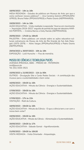 VOLTAR PARA O INÍCIO
74
18/05/2023 - 14h às 16h
MESA REDONDA - Estudos de públicos em Museus de Arte: por que e
como conhecer nossos públicos? — Ana Carolina Gelmini (PPGMUSPA/
UFRGS), Bruna Fetter (PPGAV/UFRGS) e Pedro Osorio (NEPP/MARGS).
19/05/2023 - 14h às 16h
AÇÃO EDUCATIVA - Visita mediada à exposição “Acervo em movimento
— Aquisições 2019–2022” seguida de partida do jogo de tabuleiro MAR-
GS PORTÁTIL — Cristina Barros e Eslly Ramão (NEPP/MARGS).
20/05/2023 - 17h30 às 18h45
PALESTRA - Entre públicos: um estudo sobre as ações educativo-cul-
turais extramuros do Museu de Arte do Rio Grande do Sul Ado Mala-
goli (1975–1979) — Aline Vargas (PPGMusPa/UFRGS) e Pedro Osorio
(NEPP/UFRGS)
29/04/2023 a 30/07/2023 - 10h às 19h
EXPOSIÇÃO - Liciê Hunsche — Fios de memória.
MUSEU DE CIÊNCIAS E TECNOLOGIA PUCRS
AVENIDA IPIRANGA, 6681 - PRÉDIO 40 - PATERNON
mct@pucrs.br
Tel: (51) 3320-3521
15/05/2023 a 21/05/2023 - 11h às 00h
OUTROS - Divulgação Site e Cards Redes Sociais - A contribuição dos
museus para a sustentabilidade e bem-estar.
16/05/2023 - 15h30 às 16h
AÇÃO EDUCATIVA - Minuto da Ciência - Energias e Sustentabilidade.
17/05/2023 - 15h30 às 16h
AÇÃO EDUCATIVA - Minuto da Ciência - Energias e Sustentabilidade.
17/05/2023 - 17h às 21h
VISITAÇÃO - Rolê da Cultura.
18/05/2023 - 15h30 às 16h
AÇÃO EDUCATIVA - Minuto da Ciência - O que a ciência tem a ver com o
nosso bem-estar?
19/05/2023 - 15h30 às 16h
AÇÃO EDUCATIVA - Minuto da Ciência - Alimentação e Sustentabilidade.
20/05/2023 - 13h30 às 17h
AÇÃO EDUCATIVA - Sábado Genial – Agroflorestando.
21/05/2023 - 15h30 às 16h30
VISITA MEDIADA - Visita Orientada – Arqueologia.
 
