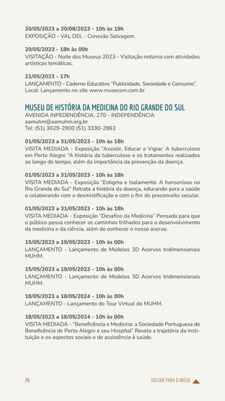 VOLTAR PARA O INÍCIO
76
20/05/2023 a 20/08/2023 - 10h às 19h
EXPOSIÇÃO - VAL DEL - Conexão Selvagem.
20/05/2023 - 18h às 00h
VISITAÇÃO - Noite dos Museus 2023 - Visitação noturna com atividades
artísticas temáticas.
21/05/2023 - 17h
LANÇAMENTO - Caderno Educativo “Publicidade, Sociedade e Consumo”.
Local: Lançamento no site www.musecom.com.br
MUSEU DE HISTÓRIA DA MEDICINA DO RIO GRANDE DO SUL
AVENIDA INPEDENDÊNCIA, 270 - INDEPENDÊNCIA
aamuhm@aamuhm.org.br
Tel: (51) 3029-2900 (51) 3330-2963
01/05/2023 a 31/05/2023 - 10h às 18h
VISITA MEDIADA - Exposição “Assistir, Educar e Vigiar: A tuberculose
em Porto Alegre “A história da tuberculose e os tratamentos realizados
ao longo do tempo, além da importância da prevenção da doença.
01/05/2023 a 31/05/2023 - 10h às 18h
VISITA MEDIADA - Exposição “Estigma e Isolamento: A hanseníase no
Rio Grande do Sul” Retrata a história da doença, educando para a saúde
e colaborando com a desmistificação e com o fim do preconceito secular.
01/05/2023 a 31/05/2023 - 10h às 18h
VISITA MEDIADA - Exposição “Desafios da Medicina” Pensada para que
o público possa conhecer os caminhos trilhados para o desenvolvimento
da medicina e da ciência, além de conhecer o nosso acervo.
15/05/2023 a 19/05/2023 - 10h às 00h
LANÇAMENTO - Lançamento de Modelos 3D Acervos tridimensionais
MUHM.
15/05/2023 a 19/05/2023 - 10h às 00h
LANÇAMENTO - Lançamento de Modelos 3D Acervos tridimensionais
MUHM.
18/05/2023 a 18/05/2024 - 10h às 00h
LANÇAMENTO - Lançamento do Tour Virtual do MUHM.
18/05/2023 a 18/05/2024 - 10h às 00h
VISITA MEDIADA - “Beneficência e Medicina: a Sociedade Portuguesa de
Beneficência de Porto Alegre e seu Hospital” Revela a trajetória da insti-
tuição e os aspectos sociais e de assistência à saúde.
 
