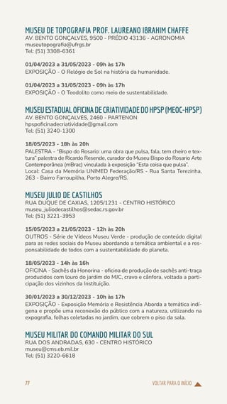 VOLTAR PARA O INÍCIO
77
MUSEU DE TOPOGRAFIA PROF. LAUREANO IBRAHIM CHAFFE
AV. BENTO GONÇALVES, 9500 - PRÉDIO 43136 - AGRONOMIA
museutopografia@ufrgs.br
Tel: (51) 3308-6361
01/04/2023 a 31/05/2023 - 09h às 17h
EXPOSIÇÃO - O Relógio de Sol na história da humanidade.
01/04/2023 a 31/05/2023 - 09h às 17h
EXPOSIÇÃO - O Teodolito como meio de sustentabilidade.
MUSEUESTADUALOFICINADECRIATIVIDADEDOHPSP(MEOC-HPSP)
AV. BENTO GONÇALVES, 2460 - PARTENON
hpspoficinadecriatividade@gmail.com
Tel: (51) 3240-1300
18/05/2023 - 18h às 20h
PALESTRA - “Bispo do Rosario: uma obra que pulsa, fala, tem cheiro e tex-
tura” palestra de Ricardo Resende, curador do Museu Bispo do Rosario Arte
Contemporânea (mBrac) vinculada à exposição “Esta coisa que pulsa”.
Local: Casa da Memória UNIMED Federação/RS - Rua Santa Terezinha,
263 - Bairro Farroupilha, Porto Alegre/RS.
MUSEU JULIO DE CASTILHOS
RUA DUQUE DE CAXIAS, 1205/1231 - CENTRO HISTÓRICO
museu_juliodecastilhos@sedac.rs.gov.br
Tel: (51) 3221-3953
15/05/2023 a 21/05/2023 - 12h às 20h
OUTROS - Série de Vídeos Museu Verde - produção de conteúdo digital
para as redes sociais do Museu abordando a temática ambiental e a res-
ponsabilidade de todos com a sustentabilidade do planeta.
18/05/2023 - 14h às 16h
OFICINA - Sachês da Honorina - oficina de produção de sachês anti-traça
produzidos com louro do jardim do MJC, cravo e cânfora, voltada a parti-
cipação dos vizinhos da Instituição.
30/01/2023 a 30/12/2023 - 10h às 17h
EXPOSIÇÃO - Exposição Memória e Resistência Aborda a temática indí-
gena e propõe uma reconexão do público com a natureza, utilizando na
expografia, folhas coletadas no jardim, que cobrem o piso da sala.
MUSEU MILITAR DO COMANDO MILITAR DO SUL
RUA DOS ANDRADAS, 630 - CENTRO HISTÓRICO
museu@cms.eb.mil.br
Tel: (51) 3220-6618
 