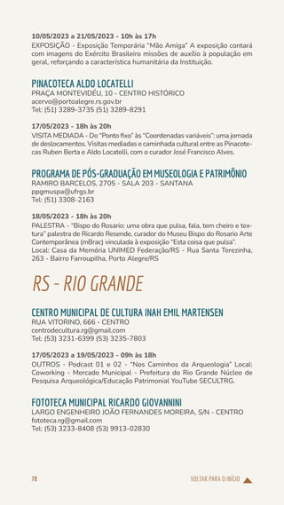 VOLTAR PARA O INÍCIO
78
10/05/2023 a 21/05/2023 - 10h às 17h
EXPOSIÇÃO - Exposição Temporária “Mão Amiga” A exposição contará
com imagens do Exército Brasileiro missões de auxílio à população em
geral, reforçando a característica humanitária da Instituição.
PINACOTECA ALDO LOCATELLI
PRAÇA MONTEVIDÉU, 10 - CENTRO HISTÓRICO
acervo@portoalegre.rs.gov.br
Tel: (51) 3289-3735 (51) 3289-8291
17/05/2023 - 18h às 20h
VISITA MEDIADA - Do “Ponto fixo” às “Coordenadas variáveis”: uma jornada
de deslocamentos. Visitas mediadas e caminhada cultural entre as Pinacote-
cas Ruben Berta e Aldo Locatelli, com o curador José Francisco Alves.
PROGRAMADEPÓS-GRADUAÇÃOEMMUSEOLOGIAEPATRIMÔNIO
RAMIRO BARCELOS, 2705 - SALA 203 - SANTANA
ppgmuspa@ufrgs.br
Tel: (51) 3308-2163
18/05/2023 - 18h às 20h
PALESTRA - “Bispo do Rosario: uma obra que pulsa, fala, tem cheiro e tex-
tura” palestra de Ricardo Resende, curador do Museu Bispo do Rosario Arte
Contemporânea (mBrac) vinculada à exposição “Esta coisa que pulsa”.
Local: Casa da Memória UNIMED Federação/RS - Rua Santa Terezinha,
263 - Bairro Farroupilha, Porto Alegre/RS
RS-RIOGRANDE
CENTRO MUNICIPAL DE CULTURA INAH EMIL MARTENSEN
RUA VITORINO, 666 - CENTRO
centrodecultura.rg@gmail.com
Tel: (53) 3231-6399 (53) 3235-7803
17/05/2023 a 19/05/2023 - 09h às 18h
OUTROS - Podcast 01 e 02 - “Nos Caminhos da Arqueologia” Local:
Coworking - Mercado Municipal - Prefeitura do Rio Grande Núcleo de
Pesquisa Arqueológica/Educação Patrimonial YouTube SECULTRG.
FOTOTECA MUNICIPAL RICARDO GIOVANNINI
LARGO ENGENHEIRO JOÃO FERNANDES MOREIRA, S/N - CENTRO
fototeca.rg@gmail.com
Tel: (53) 3233-8408 (53) 9913-02830
 