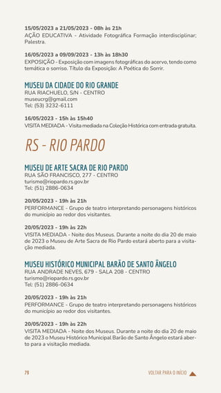 VOLTAR PARA O INÍCIO
79
15/05/2023 a 21/05/2023 - 08h às 21h
AÇÃO EDUCATIVA - Atividade Fotográfica Formação interdisciplinar;
Palestra.
16/05/2023 a 09/09/2023 - 13h às 18h30
EXPOSIÇÃO - Exposição com imagens fotográficas do acervo, tendo como
temática o sorriso. Título da Exposição: A Poética do Sorrir.
MUSEU DA CIDADE DO RIO GRANDE
RUA RIACHUELO, S/N - CENTRO
museucrg@gmail.com
Tel: (53) 3232-6111
16/05/2023 - 15h às 15h40
VISITAMEDIADA-VisitamediadanaColeçãoHistóricacomentradagratuita.
RS-RIOPARDO
MUSEU DE ARTE SACRA DE RIO PARDO
RUA SÃO FRANCISCO, 277 - CENTRO
turismo@riopardo.rs.gov.br
Tel: (51) 2886-0634
20/05/2023 - 19h às 21h
PERFORMANCE - Grupo de teatro interpretando personagens históricos
do município ao redor dos visitantes.
20/05/2023 - 19h às 22h
VISITA MEDIADA - Noite dos Museus. Durante a noite do dia 20 de maio
de 2023 o Museu de Arte Sacra de Rio Pardo estará aberto para a visita-
ção mediada.
MUSEU HISTÓRICO MUNICIPAL BARÃO DE SANTO ÂNGELO
RUA ANDRADE NEVES, 679 - SALA 208 - CENTRO
turismo@riopardo.rs.gov.br
Tel: (51) 2886-0634
20/05/2023 - 19h às 21h
PERFORMANCE - Grupo de teatro interpretando personagens históricos
do município ao redor dos visitantes.
20/05/2023 - 19h às 22h
VISITA MEDIADA - Noite dos Museus. Durante a noite do dia 20 de maio
de 2023 o Museu Histórico Municipal Barão de Santo Ângelo estará aber-
to para a visitação mediada.
 