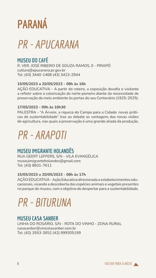 VOLTAR PARA O INÍCIO
8
PARANÁ
PR-APUCARANA
MUSEU DO CAFÉ
R. VER. JOSÉ RIBEIRO DE SOUZA RAMOS, 0 - PIRAPÓ
cultura@apucarana.pr.gov.br
Tel: (43) 3440-1468 (43) 3423-2944
15/05/2023 a 20/05/2023 - 08h às 16h
AÇÃO EDUCATIVA - A partir do roteiro, a exposição desafia o visitante
a refletir sobre a colonização do norte pioneiro diante da necessidade de
preservação do meio ambiente às portas do seu Centenário (1925-2025).
17/05/2023 - 09h às 10h30
PALESTRA - “A Árvore, a riqueza do Campo para a Cidade: novas práti-
cas de sustentabilidade” traz ao debate as vantagens das novas visões
de agricultura, nas quais a preservação é uma grande aliada da produção.
PR-ARAPOTI
MUSEU IMIGRANTE HOLANDÊS
RUA GEERT LEFFERS, S/N - VILA EVANGÉLICA
museuimigranteholandes@gmail.com
Tel: (43) 8831-7611
15/05/2023 a 20/05/2023 - 08h às 17h
AÇÃOEDUCATIVA-AçãoEducativadirecionadaaestabelecimentosedu-
cacionais, visando a descoberta das espécies animais e vegetais presentes
no parque do museu, com o objetivo de despertar para a sustentabilidade.
PR-BITURUNA
MUSEU CASA SANBER
LINHA DO ROSÁRIO, S/N - ROTA DO VINHO - ZONA RURAL
casasanber@vinicolasanber.com.br
Tel: (42) 3553-2652 (42) 999305199
 