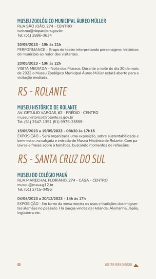 VOLTAR PARA O INÍCIO
80
MUSEU ZOOLÓGICO MUNICIPAL ÁUREO MÜLLER
RUA SÃO JOÃO, 274 - CENTRO
turismo@riopardo.rs.gov.br
Tel: (51) 2886-0634
20/05/2023 - 19h às 21h
PERFORMANCE - Grupo de teatro interpretando personagens históricos
do município ao redor dos visitantes.
20/05/2023 - 19h às 22h
VISITA MEDIADA - Noite dos Museus. Durante a noite do dia 20 de maio
de 2023 o Museu Zoológico Municipal Áureo Müller estará aberto para a
visitação mediada.
RS-ROLANTE
MUSEU HISTÓRICO DE ROLANTE
AV. GETÚLIO VARGAS, 62 - PRÉDIO - CENTRO
museuhistorico@rolante.rs.gov.br
Tel: (51) 3547-1351 (51) 9975-35559
15/05/2023 a 19/05/2023 - 08h30 às 17h15
EXPOSIÇÃO - Será organizada uma exposição, sobre sustentabilidade e
bem-estar, na calçada e entrada do Museu Histórico de Rolante. Com pa-
lavras e frases sobre a temática, buscando momentos de reflexões.
RS-SANTACRUZDOSUL
MUSEU DO COLÉGIO MAUÁ
RUA MARECHAL FLORIANO, 274 - CASA - CENTRO
museu@maua.g12.br
Tel: (51) 3715-0496
04/04/2023 a 20/12/2023 - 14h às 17h
EXPOSIÇÃO - Em torno da mesa mostra os usos e tradições dos imigran-
tes alemães no passado. Há louças vindas da Holanda, Alemanha, Japão,
Inglaterra etc.
 