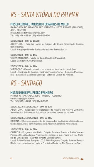 VOLTAR PARA O INÍCIO
81
RS-SANTAVITÓRIA DOPALMAR
MUSEU CORONEL TANCREDO FERNANDES DE MELLO
BARÃO DO RIO BRANCO 467 (FRENTE) / NEITA RAMOS (FUNDOS),
467 - CENTRO
museutancredofmello@gmail.com
Tel: (53) 3263-3534 (53) 9995-39336
18/05/2023 - 19h às 21h30
ABERTURA - Palestra sobre a Origem do Clube Sociedade Italiana
Benevolenza.
Local: Antigo prédio da Sociedade Italiana Benevolenza.
19/05/2023 - 09h às 11h
VISITA MEDIADA - Visita ao Cemitério Civil Municipal.
Local: Cemitério Civil Municipal.
20/05/2023 - 08h às 18h
VISITAÇÃO - Passeio histórico e cultural ao interior do município.
Local: - Estância do Cordão- Estância Figueira Torta; - Estância Provedo-
res; - Estância e Cabanha Sossego- Estância Curral de Arroios.
RS-SANTIAGO
MUSEU MUNICIPAL PEDRO PALMEIRO
PINHEIRO MACHADO, 2291 - PRÉDIO - CENTRO
culturastgo@gmail.com
Tel: (55) 3251-1651 (55) 3249-9960
15/05/2023 a 16/05/2023 - 09h às 17h
ABERTURA - Exposição e exploração da história do Acervo Catharina
Antochevis - Brinquedos folclóricos de várias partes do mundo.
17/05/2023 a 18/05/2023 - 09h às 21h
OFICINA - Oficina de confecção de brinquedos folclóricos, utilizando ma-
teriais recicláveis, com inspiração no Acervo Catharina Antochevis.
19/05/2023 - 05h às 08h
OUTROS - Programa de Rádio: Galpão Pátria e Poesia - Rádio Verdes
Pampas FM. Abordagem “Brinquedos antigos e suas histórias” por Atali-
ba de Lima Lopes - Escritor e Poeta Santiaguense.
Local: Rádio Verdes Pampas 102.1 FM- Programa Galpão Pátria e Poesia
Rádio com cobertura em toda a Fronteira Oeste do Rio Grande do Sul.
 