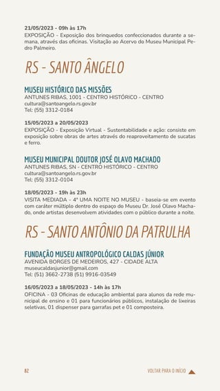 VOLTAR PARA O INÍCIO
82
21/05/2023 - 09h às 17h
EXPOSIÇÃO - Exposição dos brinquedos confeccionados durante a se-
mana, através das oficinas. Visitação ao Acervo do Museu Municipal Pe-
dro Palmeiro.
RS-SANTOÂNGELO
MUSEU HISTÓRICO DAS MISSÕES
ANTUNES RIBAS, 1001 - CENTRO HISTÓRICO - CENTRO
cultura@santoangelo.rs.gov.br
Tel: (55) 3312-0184
15/05/2023 a 20/05/2023
EXPOSIÇÃO - Exposição Virtual - Sustentabilidade e ação: consiste em
exposição sobre obras de artes através do reaproveitamento de sucatas
e ferro.
MUSEU MUNICIPAL DOUTOR JOSÉ OLAVO MACHADO
ANTUNES RIBAS, SN - CENTRO HISTÓRICO - CENTRO
cultura@santoangelo.rs.gov.br
Tel: (55) 3312-0104
18/05/2023 - 19h às 23h
VISITA MEDIADA - 4ª UMA NOITE NO MUSEU - baseia-se em evento
com caráter múltiplo dentro do espaço do Museu Dr. José Olavo Macha-
do, onde artistas desenvolvem atividades com o público durante a noite.
RS-SANTOANTÔNIODAPATRULHA
FUNDAÇÃO MUSEU ANTROPOLÓGICO CALDAS JÚNIOR
AVENIDA BORGES DE MEDEIROS, 427 - CIDADE ALTA
museucaldasjunior@gmail.com
Tel: (51) 3662-2738 (51) 9916-03549
16/05/2023 a 18/05/2023 - 14h às 17h
OFICINA - 03 Oficinas de educação ambiental para alunos da rede mu-
nicipal de ensino e 01 para funcionários públicos, instalação de lixeiras
seletivas, 01 dispenser para garrafas pet e 01 composteira.
 
