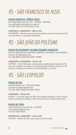 VOLTAR PARA O INÍCIO
84
RS-SÃOFRANCISCODE ASSIS
MUSEU MUNICIPAL CÔNEGO HUGO
RUA PINHEIRO ROCHA, 315 - TÉRREO - CENTRO
museu@saofranciscodeassis.rs.gov.br
Tel: (55) 3252-2713 (55) 3252-1414
15/05/2023 a 26/05/2023 - 08h às 22h
EXPOSIÇÃO - Abertura do evento com palestra em comemoração aos 35
anos do Museu e exposição fotográfica.
RS-SÃOJOÃODOPOLÊSINE
MUSEU DO IMIGRANTE ITALIANO EDUARDO MARCUZZO
RUAPE.JOÃOIOP,00-DISTRITOTURÍSTICO-INTERIOR-VALEVÊNETO
museu_miem@hotmail.com
Tel: (55) 9994-44220 (55) 9997-19388
15/05/2023 a 21/05/2023 - 14h às 17h
OUTROS - Visita Mediada e acolhimento ao público pela equipe do Mu-
seu, com objetivo de realizar a contextualização histórica do acervo, tor-
nando a mediação momentos de conhecimentos e de lazer.
RS-SÃOLEOPOLDO
MUSEU DO RIO
RUA DA PRAIA, 52 - RIO DOS SINOS
acervomuseudorio@gmail.com
Tel: (51) 2200-0640 (51) 9930-78417
21/05/2023 - 14h às 21h
SARAU - O evento Sarau do Rio terá atrações artísticas, como música,
teatro, contação de histórias, oficinas de arte, feira criativa, food trucks.
MUSEU DO TREM
RUA LINDOLFO COLLOR, 40 - CENTRO
museudotrem@gmail.com
Tel: (51) 2200-0520
06/05/2023 a 13/05/2023 - 14h às 16h
OFICINA - Oficina de Zine, com artista Lorena Toniolo.
 