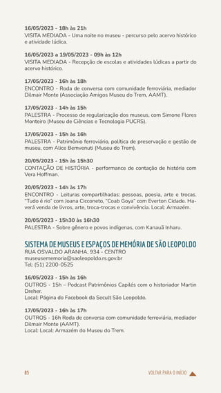 VOLTAR PARA O INÍCIO
85
16/05/2023 - 18h às 21h
VISITA MEDIADA - Uma noite no museu - percurso pelo acervo histórico
e atividade lúdica.
16/05/2023 a 19/05/2023 - 09h às 12h
VISITA MEDIADA - Recepção de escolas e atividades lúdicas a partir do
acervo histórico.
17/05/2023 - 16h às 18h
ENCONTRO - Roda de conversa com comunidade ferroviária, mediador
Dilmair Monte (Associação Amigos Museu do Trem, AAMT).
17/05/2023 - 14h às 15h
PALESTRA - Processo de regularização dos museus, com Simone Flores
Monteiro (Museu de Ciências e Tecnologia PUCRS).
17/05/2023 - 15h às 16h
PALESTRA - Patrimônio ferroviário, política de preservação e gestão de
museu, com Alice Bemvenuti (Museu do Trem).
20/05/2023 - 15h às 15h30
CONTAÇÃO DE HISTÓRIA - performance de contação de história com
Vera Hoffman.
20/05/2023 - 14h às 17h
ENCONTRO - Leituras compartilhadas: pessoas, poesia, arte e trocas.
“Tudo é rio” com Joana Cicconeto, “Coab Goya” com Everton Cidade. Ha-
verá venda de livros, arte, troca-trocas e convivência. Local: Armazém.
20/05/2023 - 15h30 às 16h30
PALESTRA - Sobre gênero e povos indígenas, com Kanauã Inharu.
SISTEMADEMUSEUSEESPAÇOSDEMEMÓRIADESÃOLEOPOLDO
RUA OSVALDO ARANHA, 934 - CENTRO
museusememoria@saoleopoldo.rs.gov.br
Tel: (51) 2200-0525
16/05/2023 - 15h às 16h
OUTROS - 15h – Podcast Patrimônios Capilés com o historiador Martin
Dreher.
Local: Página do Facebook da Secult São Leopoldo.
17/05/2023 - 16h às 17h
OUTROS - 16h Roda de conversa com comunidade ferroviária, mediador
Dilmair Monte (AAMT).
Local: Local: Armazém do Museu do Trem.
 