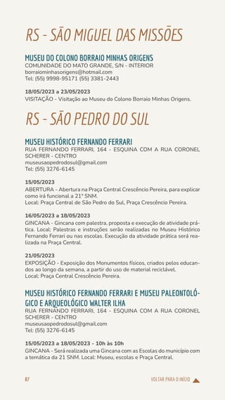 VOLTAR PARA O INÍCIO
87
RS-SÃOMIGUELDASMISSÕES
MUSEU DO COLONO BORRAIO MINHAS ORIGENS
COMUNIDADE DO MATO GRANDE, S/N - INTERIOR
borraiominhasorigens@hotmail.com
Tel: (55) 9998-95171 (55) 3381-2443
18/05/2023 a 23/05/2023
VISITAÇÃO - Visitação ao Museu do Colono Borraio Minhas Origens.
RS-SÃOPEDRODOSUL
MUSEU HISTÓRICO FERNANDO FERRARI
RUA FERNANDO FERRARI, 164 - ESQUINA COM A RUA CORONEL
SCHERER - CENTRO
museusaopedrodosul@gmail.com
Tel: (55) 3276-6145
15/05/2023
ABERTURA - Abertura na Praça Central Crescêncio Pereira, para explicar
como irá funcional a 21ª SNM.
Local: Praça Central de São Pedro do Sul, Praça Crescêncio Pereira.
16/05/2023 a 18/05/2023
GINCANA - Gincana com palestra, proposta e execução de atividade prá-
tica. Local: Palestras e instruções serão realizadas no Museu Histórico
Fernando Ferrari ou nas escolas. Execução da atividade prática será rea-
lizada na Praça Central.
21/05/2023
EXPOSIÇÃO - Exposição dos Monumentos físicos, criados pelos educan-
dos ao longo da semana, a partir do uso de material reciclável.
Local: Praça Central Crescêncio Pereira.
MUSEU HISTÓRICO FERNANDO FERRARI E MUSEU PALEONTOLÓ-
GICO E ARQUEOLÓGICO WALTER ILHA
RUA FERNANDO FERRARI, 164 - ESQUINA COM A RUA CORONEL
SCHERER - CENTRO
museusaopedrodosul@gmail.com
Tel: (55) 3276-6145
15/05/2023 a 18/05/2023 - 10h às 10h
GINCANA - Será realizada uma Gincana com as Escolas do município com
a temática da 21 SNM. Local: Museu, escolas e Praça Central.
 