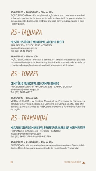 VOLTAR PARA O INÍCIO
89
15/05/2023 a 20/05/2023 - 08h às 17h
AÇÃO EDUCATIVA - Exposição visitação de acervo que levem a refletir
sobre a importância de uma sociedade sustentável de preservação do
meio ambiente. Encenação teatral e musical com temática saúde e bem-
-estar global.
RS-TAQUARA
MUSEU HISTÓRICO MUNICIPAL ADELMO TROTT
RUA NELSON RENCK, 2933 - CENTRO
museu@taquara.rs.gov.br
Tel: (51) 3541-9200
18/05/2023 - 19h às 20h
AÇÃO EDUCATIVA - Mostrar e estimular - através de passeios guiados
- a comunidade apreciar beleza arquitetônica da nossa cidade através da
criação e divulgação de um vídeo ilustrativo sobre a iniciativa.
RS-TORRES
CEMITÉRIO MUNICIPAL DO CAMPO BONITO
RUA BENTO SERAFIM MACHADO, S/N - CAMPO BONITO
dirturismo@torres.rs.gov.br
Tel: (51) 9652-6917
21/05/2023 - 09h às 12h
VISITA MEDIADA - A Diretora Municipal de Promoção de Turismo vai
conduzir uma visita mediada no Cemitério de Campo Bonito, essa ativi-
dade faz parte das ações da ABEC para promover o Patrimônio Funerário
da região.
RS-TRAMANDAÍ
MUSEUHISTÓRICOMUNICIPALPROFESSORAABRILINAHOFFMEISTER
FERNANDES BASTOS, 30 - TÉRREO - CENTRO
museu.tramandai@gmail.com
Tel: (51) 3661-2766 (51) 9989-12789
15/05/2023 a 21/05/2023 - 13h às 19h
EXPOSIÇÃO - Vai ser realizada uma exposição com o tema Sustentabili-
dade e Bem-Estar, para a comunidade do município de Tramandaí.
 