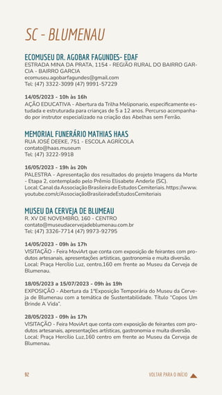 VOLTAR PARA O INÍCIO
92
SC-BLUMENAU
ECOMUSEU DR. AGOBAR FAGUNDES- EDAF
ESTRADA MINA DA PRATA, 1154 - REGIÃO RURAL DO BAIRRO GAR-
CIA - BAIRRO GARCIA
ecomuseu.agobarfagundes@gmail.com
Tel: (47) 3322-3099 (47) 9991-57229
14/05/2023 - 10h às 16h
AÇÃO EDUCATIVA - Abertura da Trilha Meliponario, especificamente es-
tudada e estruturada para crianças de 5 a 12 anos. Percurso acompanha-
do por instrutor especializado na criação das Abelhas sem Ferrão.
MEMORIAL FUNERÁRIO MATHIAS HAAS
RUA JOSÉ DEEKE, 751 - ESCOLA AGRÍCOLA
contato@haas.museum
Tel: (47) 3222-9918
16/05/2023 - 19h às 20h
PALESTRA - Apresentação dos resultados do projeto Imagens da Morte
- Etapa 2, contemplado pelo Prêmio Elisabete Anderle (SC).
Local:CanaldaAssociaçãoBrasileiradeEstudosCemiteriais.https://www.
youtube.com/c/AssociaçãoBrasileiradeEstudosCemiteriais
MUSEU DA CERVEJA DE BLUMEAU
R. XV DE NOVEMBRO, 160 - CENTRO
contato@museudacervejadeblumenau.com.br
Tel: (47) 3326-7714 (47) 9973-92795
14/05/2023 - 09h às 17h
VISITAÇÃO - Feira MoviArt que conta com exposição de feirantes com pro-
dutos artesanais, apresentações artísticas, gastronomia e muita diversão.
Local: Praça Hercílio Luz, centro,160 em frente ao Museu da Cerveja de
Blumenau.
18/05/2023 a 15/07/2023 - 09h às 19h
EXPOSIÇÃO - Abertura da 1ªExposição Temporária do Museu da Cerve-
ja de Blumenau com a temática de Sustentabilidade. Título “Copos Um
Brinde A Vida”.
28/05/2023 - 09h às 17h
VISITAÇÃO - Feira MoviArt que conta com exposição de feirantes com pro-
dutos artesanais, apresentações artísticas, gastronomia e muita diversão.
Local: Praça Hercílio Luz,160 centro em frente ao Museu da Cerveja de
Blumenau.
 
