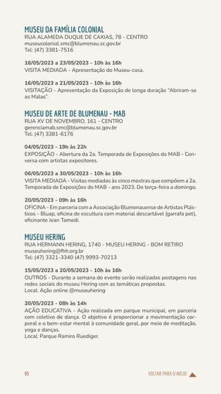 VOLTAR PARA O INÍCIO
93
MUSEU DA FAMÍLIA COLONIAL
RUA ALAMEDA DUQUE DE CAXIAS, 78 - CENTRO
museucolonial.smc@blumenau.sc.gov.br
Tel: (47) 3381-7516
16/05/2023 a 23/05/2023 - 10h às 16h
VISITA MEDIADA - Apresentação do Museu-casa.
16/05/2023 a 21/05/2023 - 10h às 16h
VISITAÇÃO - Apresentação da Exposição de longa duração “Abriram-se
as Malas”.
MUSEU DE ARTE DE BLUMENAU - MAB
RUA XV DE NOVEMBRO, 161 - CENTRO
gerenciamab.smc@blumenau.sc.gov.br
Tel: (47) 3381-6176
04/05/2023 - 19h às 22h
EXPOSIÇÃO - Abertura da 2a. Temporada de Exposições do MAB - Con-
versa com artistas expositores.
06/05/2023 a 30/05/2023 - 10h às 16h
VISITA MEDIADA - Visitas mediadas às cinco mostras que compõem a 2a.
Temporada de Exposições do MAB - ano 2023. De terça-feira a domingo.
20/05/2023 - 09h às 16h
OFICINA - Em parceria com a Associação Blumenauense de Artistas Plás-
ticos - Bluap, oficina de escultura com material descartável (garrafa pet),
oficinante Jean Tomedi.
MUSEU HERING
RUA HERMANN HERING, 1740 - MUSEU HERING - BOM RETIRO
museuhering@fhh.org.br
Tel: (47) 3321-3340 (47) 9993-70213
15/05/2023 a 20/05/2023 - 10h às 16h
OUTROS - Durante a semana do evento serão realizadas postagens nas
redes sociais do museu Hering com as temáticas propostas.
Local: Ação online @museuhering
20/05/2023 - 08h às 14h
AÇÃO EDUCATIVA - Ação realizada em parque municipal, em parceria
com coletivo de dança. O objetivo é proporcionar a movimentação cor-
poral e o bem-estar mental à comunidade geral, por meio de meditação,
yoga e danças.
Local: Parque Ramiro Ruediger.
 