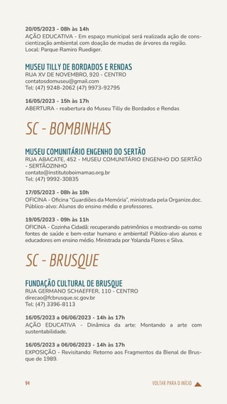 VOLTAR PARA O INÍCIO
94
20/05/2023 - 08h às 14h
AÇÃO EDUCATIVA - Em espaço municipal será realizada ação de cons-
cientização ambiental com doação de mudas de árvores da região.
Local: Parque Ramiro Ruediger.
MUSEU TILLY DE BORDADOS E RENDAS
RUA XV DE NOVEMBRO, 920 - CENTRO
contatosdomuseu@gmail.com
Tel: (47) 9248-2062 (47) 9973-92795
16/05/2023 - 15h às 17h
ABERTURA - reabertura do Museu Tilly de Bordados e Rendas
SC-BOMBINHAS
MUSEU COMUNITÁRIO ENGENHO DO SERTÃO
RUA ABACATE, 452 - MUSEU COMUNITÁRIO ENGENHO DO SERTÃO
- SERTÃOZINHO
contato@institutoboimamao.org.br
Tel: (47) 9992-30835
17/05/2023 - 08h às 10h
OFICINA - Oficina “Guardiões da Memória”, ministrada pela Organize.doc.
Público-alvo: Alunos do ensino médio e professores.
19/05/2023 - 09h às 11h
OFICINA - Cozinha Cidadã: recuperando patrimônios e mostrando-os como
fontes de saúde e bem-estar humano e ambiental! Público-alvo alunos e
educadores em ensino médio. Ministrada por Yolanda Flores e Silva.
SC-BRUSQUE
FUNDAÇÃO CULTURAL DE BRUSQUE
RUA GERMANO SCHAEFFER, 110 - CENTRO
direcao@fcbrusque.sc.gov.br
Tel: (47) 3396-8113
16/05/2023 a 06/06/2023 - 14h às 17h
AÇÃO EDUCATIVA - Dinâmica da arte: Montando a arte com
sustentabilidade.
16/05/2023 a 06/06/2023 - 14h às 17h
EXPOSIÇÃO - Revisitando: Retorno aos Fragmentos da Bienal de Brus-
que de 1989.
 
