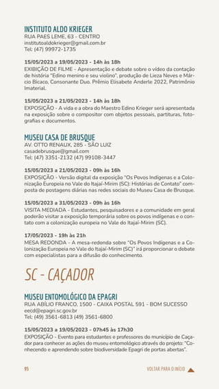 VOLTAR PARA O INÍCIO
95
INSTITUTO ALDO KRIEGER
RUA PAES LEME, 63 - CENTRO
institutoaldokrieger@gmail.com.br
Tel: (47) 99972-1735
15/05/2023 a 19/05/2023 - 14h às 18h
EXIBIÇÃO DE FILME - Apresentação e debate sobre o vídeo da contação
de história “Edino menino e seu violino”, produção de Lieza Neves e Már-
cio Bicaco, Consonante Duo. Prêmio Elisabete Anderle 2022, Patrimônio
Imaterial.
15/05/2023 a 21/05/2023 - 14h às 18h
EXPOSIÇÃO - A vida e a obra do Maestro Edino Krieger será apresentada
na exposição sobre o compositor com objetos pessoais, partituras, foto-
grafias e documentos.
MUSEU CASA DE BRUSQUE
AV. OTTO RENAUX, 285 - SÃO LUIZ
casadebrusque@gmail.com
Tel: (47) 3351-2132 (47) 99108-3447
15/05/2023 a 21/05/2023 - 09h às 16h
EXPOSIÇÃO - Versão digital da exposição “Os Povos Indígenas e a Colo-
nização Europeia no Vale do Itajaí-Mirim (SC): Histórias de Contato” com-
posta de postagens diárias nas redes sociais do Museu Casa de Brusque.
15/05/2023 a 31/05/2023 - 09h às 16h
VISITA MEDIADA - Estudantes, pesquisadores e a comunidade em geral
poderão visitar a exposição temporária sobre os povos indígenas e o con-
tato com a colonização europeia no Vale do Itajaí-Mirim (SC).
17/05/2023 - 19h às 21h
MESA REDONDA - A mesa-redonda sobre “Os Povos Indígenas e a Co-
lonização Europeia no Vale do Itajaí-Mirim (SC)” irá proporcionar o debate
com especialistas para a difusão do conhecimento.
SC-CAÇADOR
MUSEU ENTOMOLÓGICO DA EPAGRI
RUA ABÍLIO FRANCO, 1500 - CAIXA POSTAL 591 - BOM SUCESSO
eecd@epagri.sc.gov.br
Tel: (49) 3561-6813 (49) 3561-6800
15/05/2023 a 19/05/2023 - 07h45 às 17h30
EXPOSIÇÃO - Evento para estudantes e professores do município de Caça-
dor para conhecer as ações do museu entomológico através do projeto: “Co-
nhecendo e aprendendo sobre biodiversidade Epagri de portas abertas”.
 