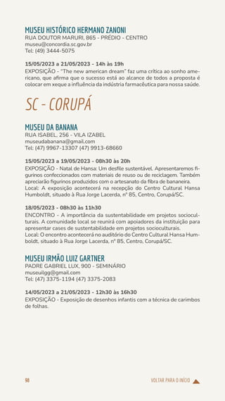 VOLTAR PARA O INÍCIO
98
MUSEU HISTÓRICO HERMANO ZANONI
RUA DOUTOR MARURI, 865 - PRÉDIO - CENTRO
museu@concordia.sc.gov.br
Tel: (49) 3444-5075
15/05/2023 a 21/05/2023 - 14h às 19h
EXPOSIÇÃO - “The new american dream” faz uma crítica ao sonho ame-
ricano, que afirma que o sucesso está ao alcance de todos a proposta é
colocar em xeque a influência da indústria farmacêutica para nossa saúde.
SC-CORUPÁ
MUSEU DA BANANA
RUA ISABEL, 256 - VILA IZABEL
museudabanana@gmail.com
Tel: (47) 9967-13307 (47) 9913-68660
15/05/2023 a 19/05/2023 - 08h30 às 20h
EXPOSIÇÃO - Natal de Hansa: Um desfile sustentável. Apresentaremos fi-
gurinos confeccionados com materiais de reuso ou de reciclagem. Também
apreciarão figurinos produzidos com o artesanato da fibra de bananeira.
Local: A exposição acontecerá na recepção do Centro Cultural Hansa
Humboldt, situado à Rua Jorge Lacerda, nº 85, Centro, Corupá/SC.
18/05/2023 - 08h30 às 11h30
ENCONTRO - A importância da sustentabilidade em projetos sociocul-
turais. A comunidade local se reunirá com apoiadores da instituição para
apresentar cases de sustentabilidade em projetos socioculturais.
Local: O encontro acontecerá no auditório do Centro Cultural Hansa Hum-
boldt, situado à Rua Jorge Lacerda, nº 85, Centro, Corupá/SC.
MUSEU IRMÃO LUIZ GARTNER
PADRE GABRIEL LUX, 900 - SEMINÁRIO
museuilgg@gmail.com
Tel: (47) 3375-1194 (47) 3375-2083
14/05/2023 a 21/05/2023 - 12h30 às 16h30
EXPOSIÇÃO - Exposição de desenhos infantis com a técnica de carimbos
de folhas.
 