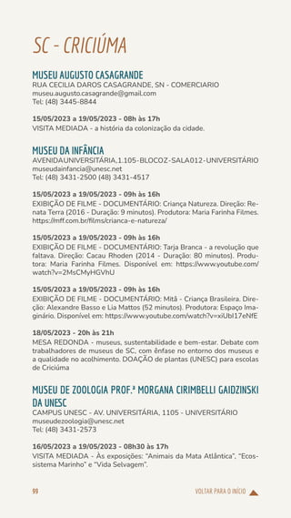 VOLTAR PARA O INÍCIO
99
SC-CRICIÚMA
MUSEU AUGUSTO CASAGRANDE
RUA CECILIA DAROS CASAGRANDE, SN - COMERCIARIO
museu.augusto.casagrande@gmail.com
Tel: (48) 3445-8844
15/05/2023 a 19/05/2023 - 08h às 17h
VISITA MEDIADA - a história da colonização da cidade.
MUSEU DA INFÂNCIA
AVENIDAUNIVERSITÁRIA,1.105-BLOCOZ-SALA012-UNIVERSITÁRIO
museudainfancia@unesc.net
Tel: (48) 3431-2500 (48) 3431-4517
15/05/2023 a 19/05/2023 - 09h às 16h
EXIBIÇÃO DE FILME - DOCUMENTÁRIO: Criança Natureza. Direção: Re-
nata Terra (2016 - Duração: 9 minutos). Produtora: Maria Farinha Filmes.
https://mff.com.br/films/crianca-e-natureza/
15/05/2023 a 19/05/2023 - 09h às 16h
EXIBIÇÃO DE FILME - DOCUMENTÁRIO: Tarja Branca - a revolução que
faltava. Direção: Cacau Rhoden (2014 - Duração: 80 minutos). Produ-
tora: Maria Farinha Filmes. Disponível em: https://www.youtube.com/
watch?v=2MsCMyHGVhU
15/05/2023 a 19/05/2023 - 09h às 16h
EXIBIÇÃO DE FILME - DOCUMENTÁRIO: Mitâ - Criança Brasileira. Dire-
ção: Alexandre Basso e Lia Mattos (52 minutos). Produtora: Espaço Ima-
ginário. Disponível em: https://www.youtube.com/watch?v=xiUbI17eNfE
18/05/2023 - 20h às 21h
MESA REDONDA - museus, sustentabilidade e bem-estar. Debate com
trabalhadores de museus de SC, com ênfase no entorno dos museus e
a qualidade no acolhimento. DOAÇÃO de plantas (UNESC) para escolas
de Criciúma
MUSEU DE ZOOLOGIA PROF.ª MORGANA CIRIMBELLI GAIDZINSKI
DA UNESC
CAMPUS UNESC - AV. UNIVERSITÁRIA, 1105 - UNIVERSITÁRIO
museudezoologia@unesc.net
Tel: (48) 3431-2573
16/05/2023 a 19/05/2023 - 08h30 às 17h
VISITA MEDIADA - Às exposições: “Animais da Mata Atlântica”, “Ecos-
sistema Marinho” e “Vida Selvagem”.
 