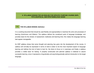 Dra. Mildred M. Pérez Pérez
1
THE SYLLABUS DESIGN. Definition
It is a working document that should be used flexibly and appropriately to maximize the aims and processes of
learning (Hutchinson and Waters). The syllabus defines the constituent parts of language knowledge, and
provides basis for the division of assessment, textbooks and learning time; this makes the language learning
task appear manageable.
An ESP syllabus shows that some thought and planning has gone into the development of the course. A
syllabus will normally be expressed in terms of what is taken to be the most important aspect of language
learning and defines the kind of texts to look for, the items to focus on in exercises and finally a syllabus
provides a visible basic for testing. A properly constructed and planned syllabus is believed to assure
successful learning, since it represents a linguistically and psycholinguistically optimal introduction to the target
language.
A SYLLABUS DESIGN FOR AN ENGLISH FOR SPECIFIC PURPOSE COURSE (ESP).
PHYLOSOPHICAL AND EPISTHEMOLOGIC BASIS
1.
 