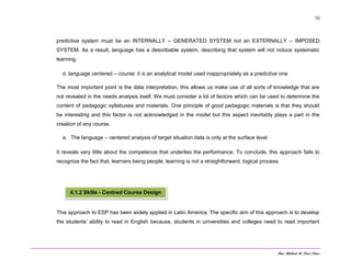 Dra. Mildred M. Pérez Pérez
10
predictive system must be an INTERNALLY – GENERATED SYSTEM not an EXTERNALLY – IMPOSED
SYSTEM. As a result, language has a describable system, describing that system will not induce systematic
learning.
d. language centered – course: it is an analytical model used inappropriately as a predictive one
The most important point is the data interpretation, this allows us make use of all sorts of knowledge that are
not revealed in the needs analysis itself. We must consider a lot of factors which can be used to determine the
content of pedagogic syllabuses and materials. One principle of good pedagogic materials is that they should
be interesting and this factor is not acknowledged in the model but this aspect inevitably plays a part in the
creation of any course.
e. The language – centered analysis of target situation data is only at the surface level
It reveals very little about the competence that underlies the performance. To conclude, this approach fails to
recognize the fact that, learners being people, learning is not a straightforward, logical process.
This approach to ESP has been widely applied in Latin America. The specific aim of this approach is to develop
the students’ ability to read in English because, students in universities and colleges need to read important
4.1.2 Skills - Centred Course Design
 