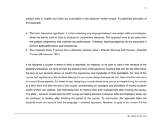 Dra. Mildred M. Pérez Pérez
11
subject texts in English and those are unavailable in the students’ mother tongue. Fundamental principles of
this approach:
a. The basic theoretical hypothesis: It is that underlying any language behavior are certain skills and strategies,
which the learner uses in order to produce or comprehend discourse. This approach aims to get away from
the surface competence that underlies the performance. Therefore, learning objectives will be presented in
terms of both performance and competence.
b. The pragmatic basis: It derives from a distinction between Goal – Oriented Courses and Process – Oriented
Courses (Widdowson 1981).
If we designed a course in terms of what is desirable, for instance: to be able to read in the literature of the
student’s specialists, we have to know the period of time of the course for reaching that aim. On the other hand,
the level of our students allows us predict the experience and knowledge of their specialists. So, time of the
course and experience of the students take part in our course design because we can determine the main aims
in terms of those aspects; it is better to say, designing a course whose aims can be achieved during the course
in a short term and after the end of the course, concentrating on strategies and processes of making students
aware of their own abilities, and motivating them to improve their ESP management after finishing the course.
The skills – centered model sees the ESP course as helping learners to develop skills and strategies which can
be continued to develop after finishing the period of the course. To summarize; this approach takes the
students more into account than the language – centered approach. However, in spite of its concern for the
 
