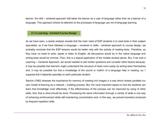 Dra. Mildred M. Pérez Pérez
12
learner, the skill – centered approach still takes the learner as a user of language rather than as a learner of a
language. This approach directs its attention to the processes of language use not of language learning.
As we have seen, a needs analysis reveals that the main need of ESP students is to read texts in their subject
specialists, so if we have followed a language – centered or skills - centered approach to course design, we
probably conclude that the ESP lessons would be better only with the activity of reading texts. Therefore, as
they have no need to write, speak or listen to English, all discussions would be in the native language and
writing texts would be minimal. Then, this is a logical application of the models studied above. But, if we took a
Learning – Centered Approach, we would needed to ask further questions and consider other factors because,
it may be possible that learners might understand the structure of texts more easily by writing texts themselves
and, it may be possible too that a knowledge of the sound or rhythm of a language help in reading; so, I
suppose that it depends specially on each particular student.
Stevick (1982) stresses the importance for memory of creating rich images in a way which closely parallels our
own model of learning as a network – building process. But, the most important aspect is how the students can
learn that knowledge most effectively; if the effectiveness of the process can be improved by using of other
skills, then that is what should be done. Processing the same information through a variety of skills is one way
of achieving reinforcement while still maintaining concentration and, in this way, we prevent boredom produced
by frequent repetition drills.
4.1.3 Learning - Centred Course Design
 