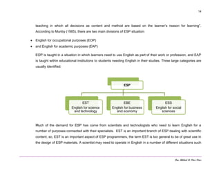 Dra. Mildred M. Pérez Pérez
14
teaching in which all decisions as content and method are based on the learner’s reason for learning”.
According to Munby (1985), there are two main divisions of ESP situation:
 English for occupational purposes (EOP)
 and English for academic purposes (EAP)
EOP is taught in a situation in which learners need to use English as part of their work or profession, and EAP
is taught within educational institutions to students needing English in their studies. Three large categories are
usually identified:
Much of the demand for ESP has come from scientists and technologists who need to learn English for a
number of purposes connected with their specialists. EST is an important branch of ESP dealing with scientific
content; so, EST is an important aspect of ESP programmers, the term EST is too general to be of great use in
the design of ESP materials. A scientist may need to operate in English in a number of different situations such
ESP
EST
English for science
and technology
EBE
English for business
and economy
ESS
English for social
sciences
 