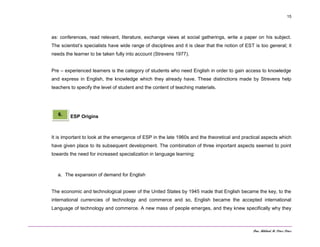 Dra. Mildred M. Pérez Pérez
15
as: conferences, read relevant, literature, exchange views at social gatherings, write a paper on his subject.
The scientist’s specialists have wide range of disciplines and it is clear that the notion of EST is too general; it
needs the learner to be taken fully into account (Strevens 1977).
Pre – experienced learners is the category of students who need English in order to gain access to knowledge
and express in English, the knowledge which they already have. These distinctions made by Strevens help
teachers to specify the level of student and the content of teaching materials.
ESP Origins
It is important to look at the emergence of ESP in the late 1960s and the theoretical and practical aspects which
have given place to its subsequent development. The combination of three important aspects seemed to point
towards the need for increased specialization in language learning:
a. The expansion of demand for English
The economic and technological power of the United States by 1945 made that English became the key, to the
international currencies of technology and commerce and so, English became the accepted international
Language of technology and commerce. A new mass of people emerges, and they knew specifically why they
6.
 