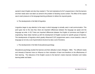 Dra. Mildred M. Pérez Pérez
16
wanted to learn English and why they needed it. This had implications for ELT programmers in that the learners
and their needs were now taken as central to the problem of deciding course content. The effect of this aspect
was to exert pressure on the language teaching profession to deliver the required goods.
b. The developments in the field of linguistics
Linguistics began to pay attention to the ways in which language is actually used in real communication. This
point gave rise to the view that, there are important differences between the language we speak and the
language we write. In ELT there are important differences between the English of commerce and English of
engineering, these ideas married up with the development of English courses for specific groups of learners.
The developments of linguistics which greatly influenced E.S.P programmers were a move towards a view of
language as not only a set of grammatical structure but also a set of functions.
c. The developments in the field of educational psychology
Educational psychology studied the learners and their attitudes to learn (Rodgers, 1969). The different needs
and interests of learners have an influence on their motivation of learn and therefore on the effectiveness of
their learning. The relevance of the English course to the learner’s needs improves motivation and makes
learning better and faster.
 