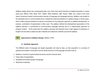 Dra. Mildred M. Pérez Pérez
2
Syllabus design theory has consequently been one of the most active branches of applied linguistics in recent
years (e.g. Wilkins 1976; Shaw 1977; Yalden 1983; Krashens 1987; Nunan 1988). As a result of the more
recent movement toward communicative theories of language and language learning, Syllabus has tended to
be expressed more in communicative terms. Despite the extensive literature on syllabus design in recent years,
there is little empirical evidence to warrant commitment to any particular approach to syllabus development. In
practice, combination of approaches is often used. The syllabus reflects the philosophical assumptions of the
syllabus planners: a commitment to communicative language teaching and to a needs-based approach to
program content. At the same time the syllabus assumes that teachers have a high degree of proficiency in
English and are able to adapt and plan materials and classroom activities around the syllabus.
Approaches to Syllabus Design: (Wilkins 1979)
2.1. Synthetic Approach.
The Different parts of language are taught separately and step by step, so that acquisition is a process of
gradual accumulation of the parts until the whole structure of the language has been built up.
 Syllabus= inventory of grammatical structures and list of lexical items.
 Fixed order of presentation.
 Simplified and limited sample of language.
 Restricted vocabulary.
2.
 
