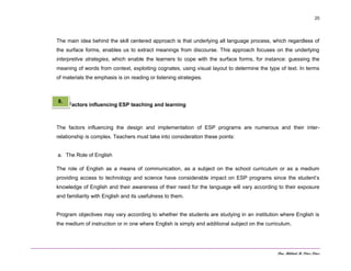 Dra. Mildred M. Pérez Pérez
20
The main idea behind the skill centered approach is that underlying all language process, which regardless of
the surface forms, enables us to extract meanings from discourse. This approach focuses on the underlying
interpretive strategies, which enable the learners to cope with the surface forms, for instance: guessing the
meaning of words from context, exploiting cognates, using visual layout to determine the type of text. In terms
of materials the emphasis is on reading or listening strategies.
Factors influencing ESP teaching and learning
The factors influencing the design and implementation of ESP programs are numerous and their inter-
relationship is complex. Teachers must take into consideration these points:
a. The Role of English
The role of English as a means of communication, as a subject on the school curriculum or as a medium
providing access to technology and science have considerable impact on ESP programs since the student’s
knowledge of English and their awareness of their need for the language will vary according to their exposure
and familiarity with English and its usefulness to them.
Program objectives may vary according to whether the students are studying in an institution where English is
the medium of instruction or in one where English is simply and additional subject on the curriculum.
8.
 