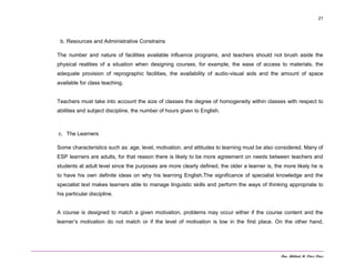 Dra. Mildred M. Pérez Pérez
21
b. Resources and Administrative Constrains
The number and nature of facilities available influence programs, and teachers should not brush aside the
physical realities of a situation when designing courses, for example, the ease of access to materials, the
adequate provision of reprographic facilities, the availability of audio-visual aids and the amount of space
available for class teaching.
Teachers must take into account the size of classes the degree of homogeneity within classes with respect to
abilities and subject discipline, the number of hours given to English.
c. The Learners
Some characteristics such as: age, level, motivation, and attitudes to learning must be also considered. Many of
ESP learners are adults, for that reason there is likely to be more agreement on needs between teachers and
students at adult level since the purposes are more clearly defined, the older a learner is, the more likely he is
to have his own definite ideas on why his learning English.The significance of specialist knowledge and the
specialist text makes learners able to manage linguistic skills and perform the ways of thinking appropriate to
his particular discipline.
A course is designed to match a given motivation, problems may occur either if the course content and the
learner’s motivation do not match or if the level of motivation is low in the first place. On the other hand,
 