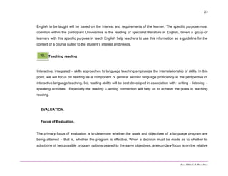 Dra. Mildred M. Pérez Pérez
23
English to be taught will be based on the interest and requirements of the learner. The specific purpose most
common within the participant Universities is the reading of specialist literature in English, Given a group of
learners with this specific purpose in teach English help teachers to use this information as a guideline for the
content of a course suited to the student’s interest and needs.
Teaching reading
Interactive, integrated – skills approaches to language teaching emphasize the interrelationship of skills. In this
point, we will focus on reading as a component of general second language proficiency in the perspective of
interactive language teaching. So, reading ability will be best developed in association with: writing – listening –
speaking activities. Especially the reading – writing connection will help us to achieve the goals in teaching
reading.
EVALUATION.
Focus of Evaluation.
The primary focus of evaluation is to determine whether the goals and objectives of a language program are
being attained – that is, whether the program is effective. When a decision must be made as to whether to
adopt one of two possible program options geared to the same objectives, a secondary focus is on the relative
10.
 