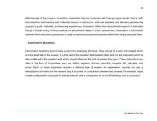 Dra. Mildred M. Pérez Pérez
24
effectiveness of the program. In addition, evaluation may be concerned with how a program works: that is, with
how teachers and learners and materials interact in classroom, and how teachers and learners perceive the
program’s goals, materials, and learning experiences. Evaluation differs from educational research in that even
though it shares many of the procedures of educational research ( text, assessment, observation ), information
obtained from evaluation procedures is used to improve educational practices rather than simply describe them.
Examination Questions.
Examination questions tend to have a common underlying structure. They consist of a topic, the subject which
is to be dealt with in the answer. It is this part of the question that students often pick out the instruction which is
also contained in the question and which should influence the type of answer they give. These instructions are
often in the form of imperatives, such as: define, explains, discuss, describe, compare, list, calculate, and
prove. Each, of these imperative requires a different type of answer. An explanation’ requires not only a
description of an event but the reasons why it occurred. A comparison between two process, for example, might
involve a description of process A, then process B, with a comparison of A and B following, and a conclusion.
 
