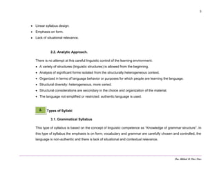 Dra. Mildred M. Pérez Pérez
3
 Linear syllabus design.
 Emphasis on form.
 Lack of situational relevance.
2.2. Analytic Approach.
There is no attempt at this careful linguistic control of the learning environment:
 A variety of structures (linguistic structures) is allowed from the beginning.
 Analysis of significant forms isolated from the structurally heterogeneous context.
 Organized in terms of language behavior or purposes for which people are learning the language.
 Structural diversity: heterogeneous, more varied.
 Structural considerations are secondary in the choice and organization of the material.
 The language not simplified or restricted: authentic language is used.
Types of Syllabi
3.1. Grammatical Syllabus
This type of syllabus is based on the concept of linguistic competence as “Knowledge of grammar structure”. In
this type of syllabus the emphasis is on form; vocabulary and grammar are carefully chosen and controlled, the
language is non-authentic and there is lack of situational and contextual relevance.
3.
 