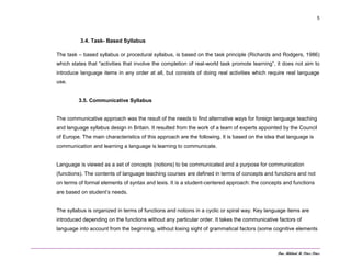 Dra. Mildred M. Pérez Pérez
5
3.4. Task- Based Syllabus
The task – based syllabus or procedural syllabus, is based on the task principle (Richards and Rodgers, 1986)
which states that “activities that involve the completion of real-world task promote learning”, it does not aim to
introduce language items in any order at all, but consists of doing real activities which require real language
use.
3.5. Communicative Syllabus
The communicative approach was the result of the needs to find alternative ways for foreign language teaching
and language syllabus design in Britain. It resulted from the work of a team of experts appointed by the Council
of Europe. The main characteristics of this approach are the following. It is based on the idea that language is
communication and learning a language is learning to communicate.
Language is viewed as a set of concepts (notions) to be communicated and a purpose for communication
(functions). The contents of language teaching courses are defined in terms of concepts and functions and not
on terms of formal elements of syntax and lexis. It is a student-centered approach: the concepts and functions
are based on student’s needs.
The syllabus is organized in terms of functions and notions in a cyclic or spiral way. Key language items are
introduced depending on the functions without any particular order. It takes the communicative factors of
language into account from the beginning, without losing sight of grammatical factors (some cognitive elements
 
